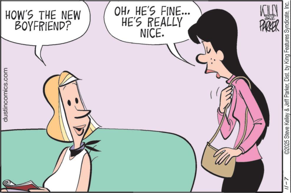 Animated cartoon OCR: dustincomics.com BOYFRIEND? HOW'S THE NEW HE'S REALLY OHHE'S FINE... NICE. KILL and PARKER 11-7 ©2025 Steve Kelley & Jeff ParkerInc. dustincomics.com BOYFRIEND ? HOW'S THE NEW HE'S REALLY OHHE'S FINE ... NICE . KILL and PARKER 11-7 © 2025 Steve Kelley & Jeff ParkerDist . by King Features Syndicate