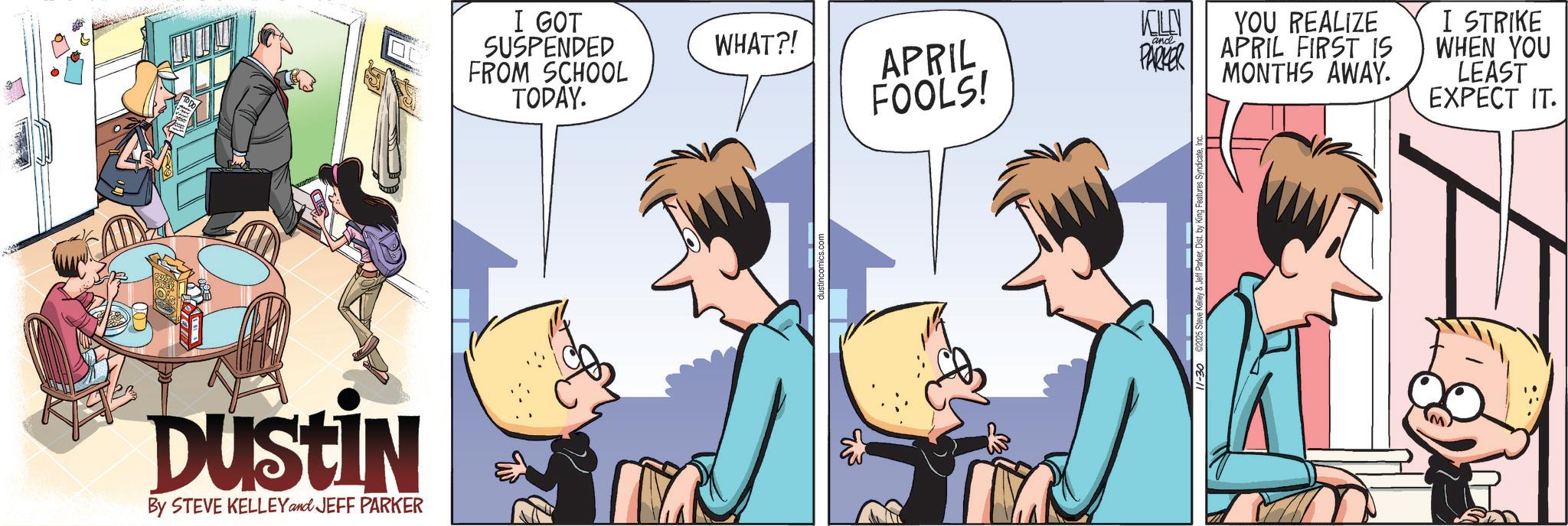 Fictional character OCR: DUSTIN By STEVE KELLEY and JEFF PARKER I GOT SUSPENDED FROM SCHOOL TODAY. WHAT?! KILLN YOU REALIZE APRIL FOOLS! and PARKER APRIL FIRST IS MONTHS AWAY. I STRIKE WHEN YOU LEAST EXPECT IT. 11-30 2025 Steve Kelley DUSTIN By STEVE KELLEY and JEFF PARKER I GOT SUSPENDED FROM SCHOOL TODAY . WHAT ?! KILLN YOU REALIZE APRIL FOOLS ! and PARKER APRIL FIRST IS MONTHS AWAY . I STRIKE WHEN YOU LEAST EXPECT IT . 11-30 2025 Steve Kelley