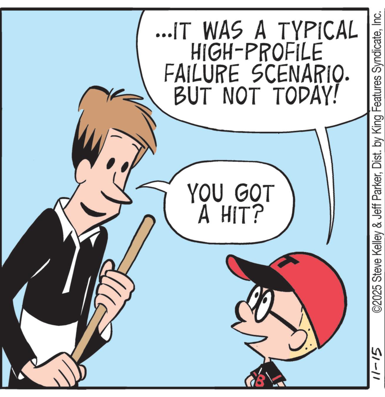 Fiction OCR: ...IT WAS A TYPICAL HIGH-PROFILE FAILURE SCENARIO. BUT NOT TODAY! YOU GOT A HIT? 11-15 ©2025 Steve Kelley & Jeff ParkerInc. ... IT WAS A TYPICAL HIGH - PROFILE FAILURE SCENARIO . BUT NOT TODAY ! YOU GOT A HIT ? 11-15 © 2025 Steve Kelley & Jeff ParkerDist . by King Features Syndicate