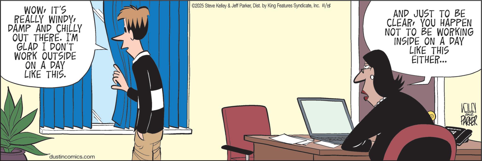 Output device OCR: WOWIT'S REALLY WINDYDAMP AND CHILLY OUT THERE. I'M GLAD I DON'T WORK OUTSIDE ON A DAY LIKE THIS. dustincomics.com ??? ©2025 Steve Kelley & Jeff ParkerInc. 11/18 AND JUST TO BE CLEAR YOU HAPPEN NOT TO BE WORKING INSIDE ON A DAY LIKE THIS EITHER... KELLY and PARKER WOWIT'S REALLY WINDYDAMP AND CHILLY OUT THERE . I'M GLAD I DON'T WORK OUTSIDE ON A DAY LIKE THIS . dustincomics.com ??? © 2025 Steve Kelley & Jeff ParkerDist . by King Features SyndicateInc. 11/18 AND JUST TO BE CLEAR YOU HAPPEN NOT TO BE WORKING INSIDE ON A DAY LIKE THIS EITHER ... KELLY and PARKER