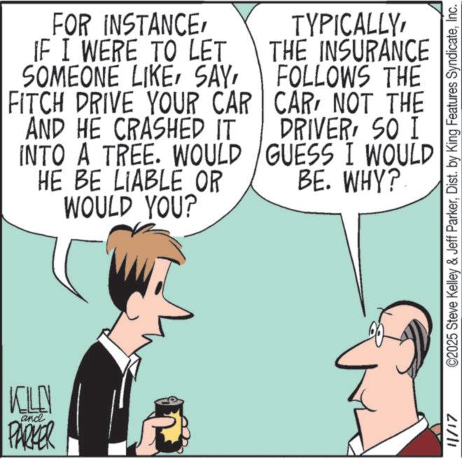 Comics OCR: KILL and PARKER FOR INSTANCEIF I WERE TO LET SOMEONE LIKEFITCH DRIVE YOUR CAR AND HE CRASHED IT INTO A TREE. WOULD HE BE LIABLE OR WOULD YOU? TYPICALLYTHE INSURANCE FOLLOWS THE CARNOT THE DRIVERSO I GUESS I WOULD BE. WHY? 11/17 ©2025 Steve Kelley & Jeff ParkerInc. KILL and PARKER FOR INSTANCEIF I WERE TO LET SOMEONE LIKEFITCH DRIVE YOUR CAR AND HE CRASHED IT INTO A TREE . WOULD HE BE LIABLE OR WOULD YOU ? TYPICALLYTHE INSURANCE FOLLOWS THE CARNOT THE DRIVERSO I GUESS I WOULD BE . WHY ? 11/17 © 2025 Steve Kelley & Jeff ParkerDist . by King Features Syndicate