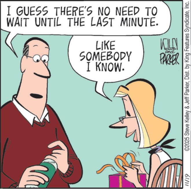 Comics OCR: I GUESS THERE'S NO NEED TO WAIT UNTIL THE LAST MINUTE. LIKE SOMEBODY I KNOW. KLU PARKER and 11/19 ©2025 Steve Kelley & Jeff ParkerInc. I GUESS THERE'S NO NEED TO WAIT UNTIL THE LAST MINUTE . LIKE SOMEBODY I KNOW . KLU PARKER and 11/19 © 2025 Steve Kelley & Jeff ParkerDist . by King Features Syndicate