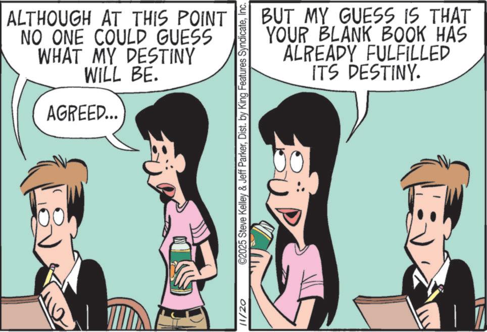 Animation OCR: ALTHOUGH AT THIS POINT NO ONE COULD GUESS WHAT MY DESTINY WILL BE. AGREED... ? 11/20 BUT MY GUESS IS THAT YOUR BLANK BOOK HAS ALREADY FULFILLED ITS DESTINY. ©2025 Steve Kelley & Jeff ParkerInc. ALTHOUGH AT THIS POINT NO ONE COULD GUESS WHAT MY DESTINY WILL BE . AGREED ... ? 11/20 BUT MY GUESS IS THAT YOUR BLANK BOOK HAS ALREADY FULFILLED ITS DESTINY . © 2025 Steve Kelley & Jeff ParkerDist . by King Features Syndicate