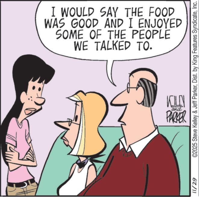 Animation OCR: I WOULD SAY THE FOOD WAS GOOD AND I ENJOYED SOME OF THE PEOPLE WE TALKED TO. 11/29 ©2025 Steve Kelley & Jeff ParkerInc. VOLLEY and PARKER I WOULD SAY THE FOOD WAS GOOD AND I ENJOYED SOME OF THE PEOPLE WE TALKED TO . 11/29 © 2025 Steve Kelley & Jeff ParkerDist . by King Features SyndicateInc. VOLLEY and PARKER