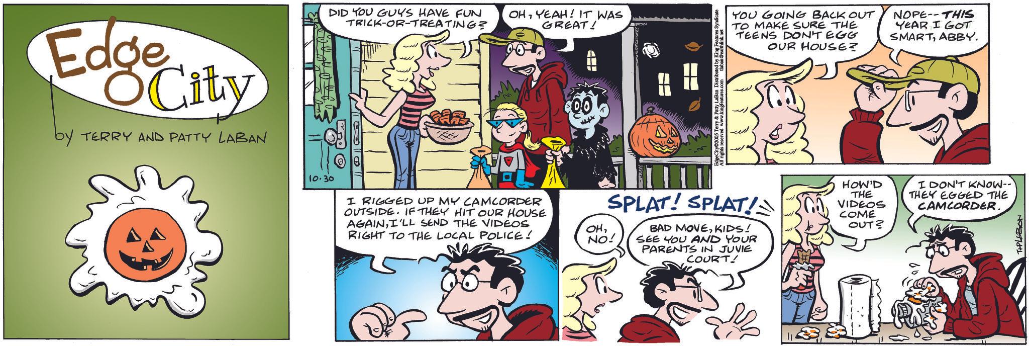 Conversation OCR: Edge City by TERRY AND PATTY LABAN DID YOU GUYS HAVE FUN TRICK-OR-TREATING? OHYEAH! IT WAS GREAT! H All rights reserved www.kiny LaBan Distributed by King Features S YOU GOING BACK OUT TO MAKE SURE THE TEENS DON'T EGG OUR HOUSE? NOPE THIS YEAR I GOT SMARTABBY. 10.30 I RIGGED UP MY CAMCORDER OUTSIDE. IF THEY HIT OUR HOUSE AGAINI'LL SEND THE VIDEOS RIGHT TO THE LOCAL POLICE! SPLAT! SPLAT! OHNO! BAD MOVEKIDS! SEE YOU AND YOUR PARENTS IN JUVIE COURT! HOW'D THE VIDEOS COME OUT? I DON'T KNOW-- THEY EGGED THE CAMCORDER. T+PLLBON Edge City by TERRY AND PATTY LABAN DID YOU GUYS HAVE FUN TRICK - OR - TREATING ? OHYEAH ! IT WAS GREAT ! H All rights reserved www.kiny LaBan Distributed by King Features S YOU GOING BACK OUT TO MAKE SURE THE TEENS DON'T EGG OUR HOUSE ? NOPE THIS YEAR I GOT SMARTABBY . 10.30 I RIGGED UP MY CAMCORDER OUTSIDE . IF THEY HIT OUR HOUSE AGAINI'LL SEND THE VIDEOS RIGHT TO THE LOCAL POLICE ! SPLAT ! SPLAT ! OHNO ! BAD MOVEKIDS ! SEE YOU AND YOUR PARENTS IN JUVIE COURT ! HOW'D THE VIDEOS COME OUT ? I DON'T KNOW-- THEY EGGED THE CAMCORDER . T + PLLBON