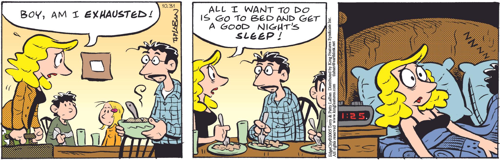 Publication OCR: 10.31 BOYAM I EXHAUSTED! THLOBAN ALL I WANT TO DO IS GO TO BED AND GET A GOOD NIGHT'S SLEEP! EdgeCity©2005 Terry & Patty LaBan Distributed by King Features Syndicate Inc. All rights reserved www.kingfeatures.com tlaban@earthlink.net 1:25. NNNN 10.31 BOYAM I EXHAUSTED ! THLOBAN ALL I WANT TO DO IS GO TO BED AND GET A GOOD NIGHT'S SLEEP ! EdgeCity © 2005 Terry & Patty LaBan Distributed by King Features Syndicate Inc. All rights reserved www.kingfeatures.com tlaban@earthlink.net 1:25 . NNNN