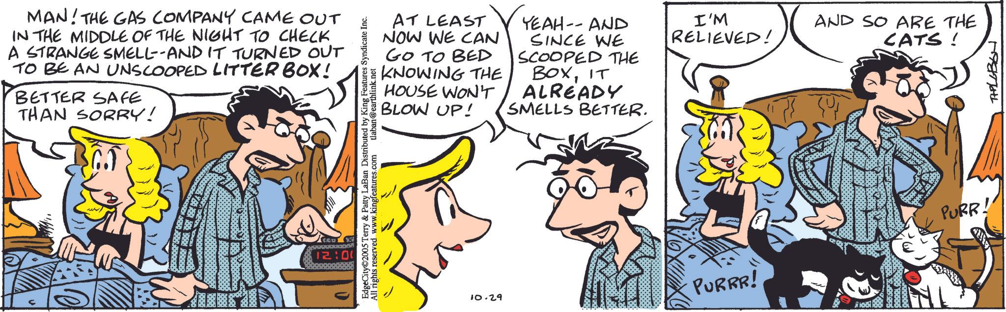 Animated cartoon OCR: MAN! THE GAS COMPANY CAME OUT IN THE MIDDLE OF THE NIGHT TO CHECK A STRANGE SMELL--AND IT TURNED OUT TO BE AN UNSCOOPED LITTERBOX! BETTER SAFE THAN SORRY! AT LEAST NOW WE CAN GO TO BED KNOWING THE HOUSE WON'T BLOW UP! YEAH-- AND SINCE WE SCOOPED THE BOXIT ALREADY SMELLS BETTER. EdgeCity 2005 Terry & Patty LaBan Distributed by King Features Syndicate Inc. All rights reserved www.kingfeatures.com tlaban@earthlink.net 12:00 10.29 I'M RELIEVED! AND SO ARE THE CATS! PURR! PURRR! THELLBON MAN ! THE GAS COMPANY CAME OUT IN THE MIDDLE OF THE NIGHT TO CHECK A STRANGE SMELL -- AND IT TURNED OUT TO BE AN UNSCOOPED LITTERBOX ! BETTER SAFE THAN SORRY ! AT LEAST NOW WE CAN GO TO BED KNOWING THE HOUSE WON'T BLOW UP ! YEAH-- AND SINCE WE SCOOPED THE BOXIT ALREADY SMELLS BETTER . EdgeCity 2005 Terry & Patty LaBan Distributed by King Features Syndicate Inc. All rights reserved www.kingfeatures.com tlaban@earthlink.net 12:00 10.29 I'M RELIEVED ! AND SO ARE THE CATS ! PURR ! PURRR ! THELLBON