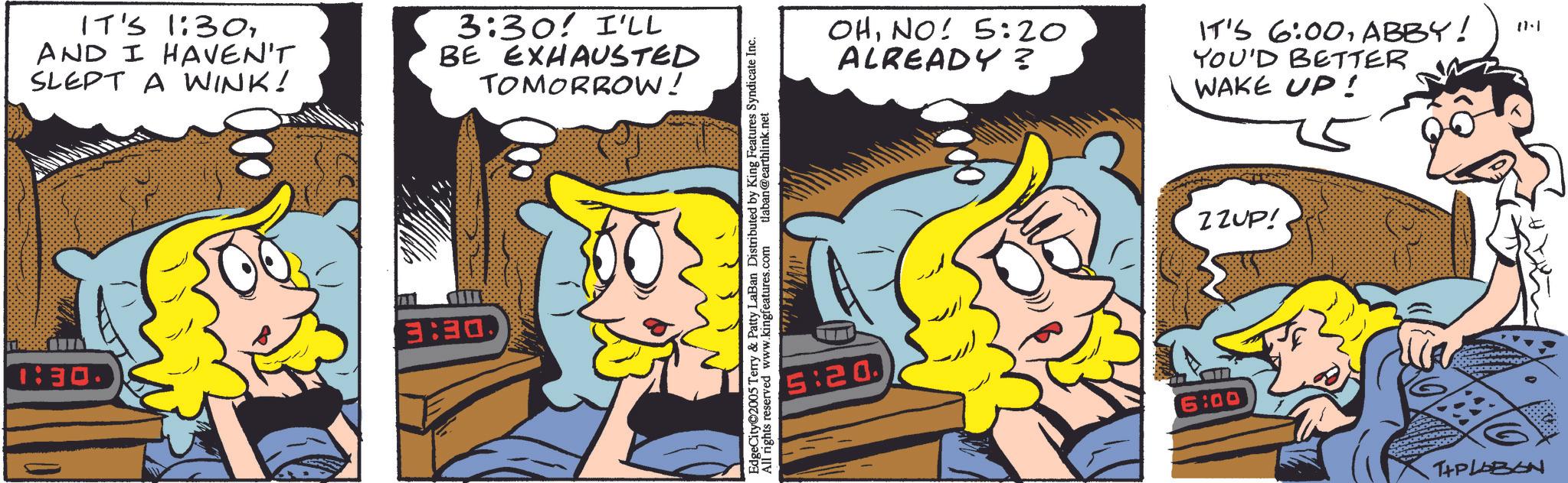 Comic book OCR: 1:30. IT'S 1:30AND I HAVEN'T SLEPT A WINK! 3:30! I'LL BE EXHAUSTED TOMORROW! DE: E EdgeCity 2005 Terry & Patty LaBan Distributed by King Features Syndicate Inc. All rights reserved www.kingfeatures.com tlaban@earthlink.net 5:20 OHNO! 5:20 ALREADY? IT'S 6:00ABBY! YOU'D BETTER WAKE UP! 6:00 ZZUP! T+PLOBON 1.11 1:30 . IT'S 1:30AND I HAVEN'T SLEPT A WINK ! 3:30 ! I'LL BE EXHAUSTED TOMORROW ! DE : E EdgeCity 2005 Terry & Patty LaBan Distributed by King Features Syndicate Inc. All rights reserved www.kingfeatures.com tlaban@earthlink.net 5:20 OHNO ! 5:20 ALREADY ? IT'S 6:00ABBY ! YOU'D BETTER WAKE UP ! 6:00 ZZUP ! T + PLOBON 1.11