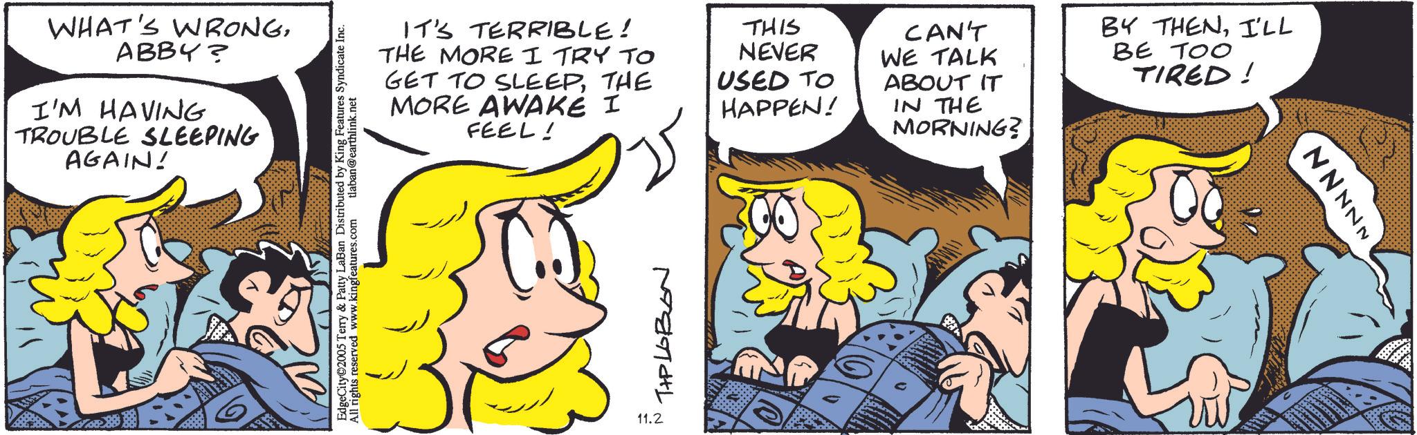 Comic book OCR: WHAT'S WRONGABBY? I'M HAVING TROUBLE SLEEPING AGAIN! EdgeCity©2005 Terry & Patty LaBan Distributed by King Features Syndicate Inc. All rights reserved www.kingfeatures.com tlaban@earthlink.net IT'S TERRIBLE! THE MORE I TRY TO GET TO SLEEPTHE MORE AWAKE I FEEL! THIS NEVER USED TO HAPPEN! CAN'T WE TALK ABOUT IT IN THE MORNING? BY THENI'LL BE TOO TIRED! 11.2 ??????? NNNNN WHAT'S WRONGABBY ? I'M HAVING TROUBLE SLEEPING AGAIN ! EdgeCity © 2005 Terry & Patty LaBan Distributed by King Features Syndicate Inc. All rights reserved www.kingfeatures.com tlaban@earthlink.net IT'S TERRIBLE ! THE MORE I TRY TO GET TO SLEEPTHE MORE AWAKE I FEEL ! THIS NEVER USED TO HAPPEN ! CAN'T WE TALK ABOUT IT IN THE MORNING ? BY THENI'LL BE TOO TIRED ! 11.2 ??????? NNNNN