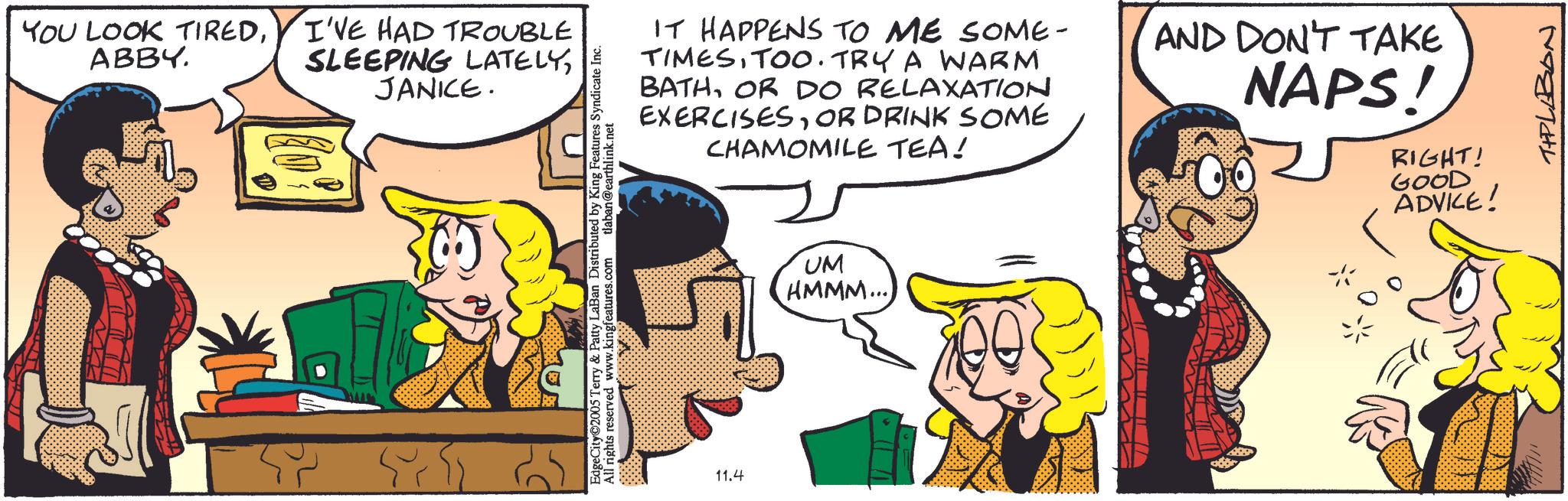 Animation OCR: YOU LOOK TIREDI'VE HAD TROUBLE ABBY. SLEEPING LATELYJANICE. IT HAPPENS TO ME SOME- TIMESTOO. TRY A WARM BATHOR DO RELAXATION EXERCISESOR DRINK SOME CHAMOMILE TEA! EdgeCity©2005 Terry & Patty LaBan Distributed by King Features Syndicate Inc. All rights reserved www.kingfeatures.com 11.4 15 tlaban@earthlink.net UM HMMM... AND DON'T TAKE NAPS! RIGHT! GOOD ADVICE! THPLABON YOU LOOK TIREDI'VE HAD TROUBLE ABBY . SLEEPING LATELYJANICE . IT HAPPENS TO ME SOME- TIMESTOO . TRY A WARM BATHOR DO RELAXATION EXERCISESOR DRINK SOME CHAMOMILE TEA ! EdgeCity © 2005 Terry & Patty LaBan Distributed by King Features Syndicate Inc. All rights reserved www.kingfeatures.com 11.4 15 tlaban@earthlink.net UM HMMM ... AND DON'T TAKE NAPS ! RIGHT ! GOOD ADVICE ! THPLABON