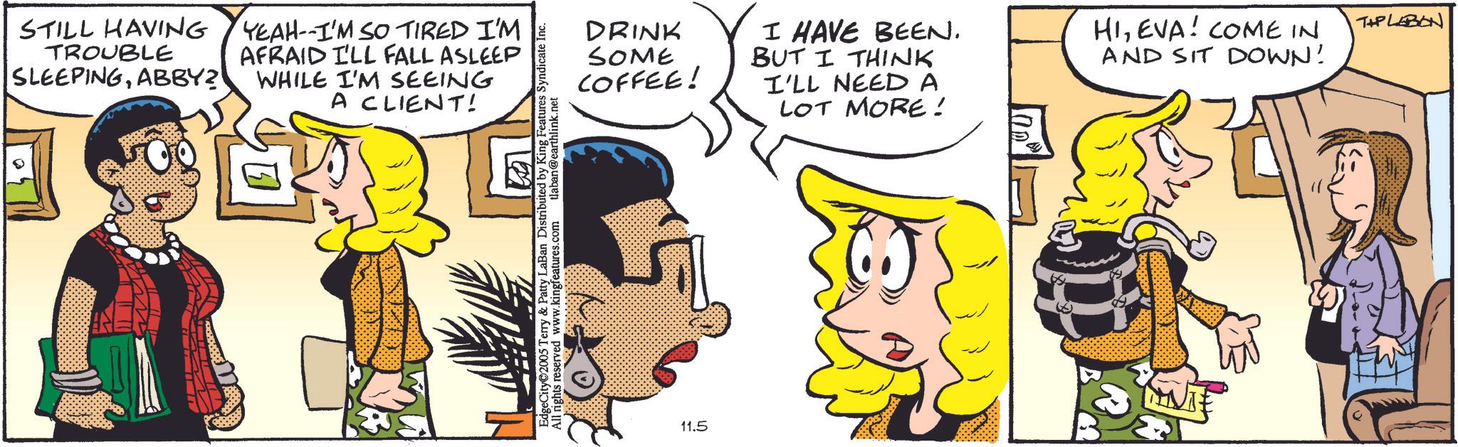 Animated cartoon OCR: STILL HAVING TROUBLE SLEEPINGABBY? YEAH--I'M SO TIRED I'M AFRAID I'LL FALL ASLEEP WHILE I'M SEEING A CLIENT! EdgeCity 2005 Terry & Patty LaBan Distributed by King Features Syndicate All rights reserved www.kingfeatures.com tlaban@earthlink.net DRINK SOME COFFEE! I HAVE BEEN. BUT I THINK I'LL NEED A LOT MORE! 11.5 100° HIEVA! COME IN AND SIT DOWN! TIPLEBON STILL HAVING TROUBLE SLEEPINGABBY ? YEAH -- I'M SO TIRED I'M AFRAID I'LL FALL ASLEEP WHILE I'M SEEING A CLIENT ! EdgeCity 2005 Terry & Patty LaBan Distributed by King Features Syndicate All rights reserved www.kingfeatures.com tlaban@earthlink.net DRINK SOME COFFEE ! I HAVE BEEN . BUT I THINK I'LL NEED A LOT MORE ! 11.5 100 ° HIEVA ! COME IN AND SIT DOWN ! TIPLEBON