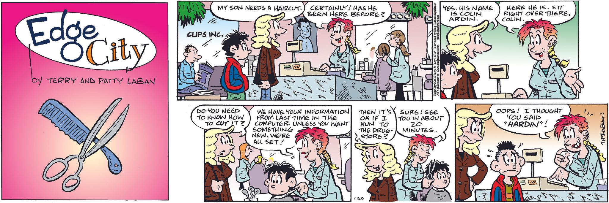 Fictional character OCR: MY SON NEEDS A HAIRCUT. CERTAINLY! HAS HE BEEN HERE BEFORE? Edge City by TERRY AND PATTY LABAN CLIPS INC.. DO YOU NEED TO KNOW HOW TO CUT IT? WE HAVE YOUR INFORMATION FROM LAST TIME IN THE COMPUTER. UNLESS YOU WANT SOMETHING NEWWE'RE THEN IT'S OK IF I RUN TO THE DRUG- STORE? ALL SET! 11.20 by King Features YES. HIS NAME IS COLIN ARDIN. HERE HE IS. SIT RIGHT OVER THERECOLIN. SURE! SEE YOU IN ABOUT OOPS! I THOUGHT 20 MINUTES. YOU SAID "HARDIN"! TAPLABON MY SON NEEDS A HAIRCUT . CERTAINLY ! HAS HE BEEN HERE BEFORE ? Edge City by TERRY AND PATTY LABAN CLIPS INC .. DO YOU NEED TO KNOW HOW TO CUT IT ? WE HAVE YOUR INFORMATION FROM LAST TIME IN THE COMPUTER . UNLESS YOU WANT SOMETHING NEWWE'RE THEN IT'S OK IF I RUN TO THE DRUG- STORE ? ALL SET ! 11.20 by King Features YES . HIS NAME IS COLIN ARDIN . HERE HE IS . SIT RIGHT OVER THERECOLIN . SURE ! SEE YOU IN ABOUT OOPS ! I THOUGHT 20 MINUTES . YOU SAID " HARDIN " ! TAPLABON