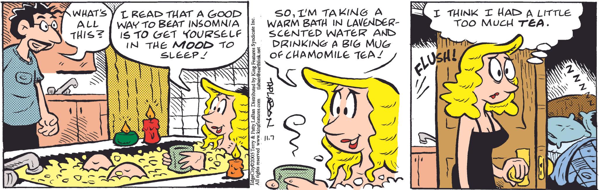 Comic book OCR: WHAT'S ALL THIS? I READ THAT A GOOD WAY TO BEAT INSOMNIA IS TO GET YOURSELF IN THE MOOD TO SLEEP! SOI'M TAKING A WARM BATH IN LAVENDER- SCENTED WATER AND DRINKING A BIG MUG OF CHAMOMILE TEA! I THINK I HAD A LITTLE TOO MUCH TEA. FLUSH! EdgeCity 2005 Terry & Patty LaBan Distributed by King Features Syndicate Inc. All rights reserved www.kingfeatures.com tlaban@earthlink.net TIPLABON E NNN WHAT'S ALL THIS ? I READ THAT A GOOD WAY TO BEAT INSOMNIA IS TO GET YOURSELF IN THE MOOD TO SLEEP ! SOI'M TAKING A WARM BATH IN LAVENDER- SCENTED WATER AND DRINKING A BIG MUG OF CHAMOMILE TEA ! I THINK I HAD A LITTLE TOO MUCH TEA . FLUSH ! EdgeCity 2005 Terry & Patty LaBan Distributed by King Features Syndicate Inc. All rights reserved www.kingfeatures.com tlaban@earthlink.net TIPLABON E NNN