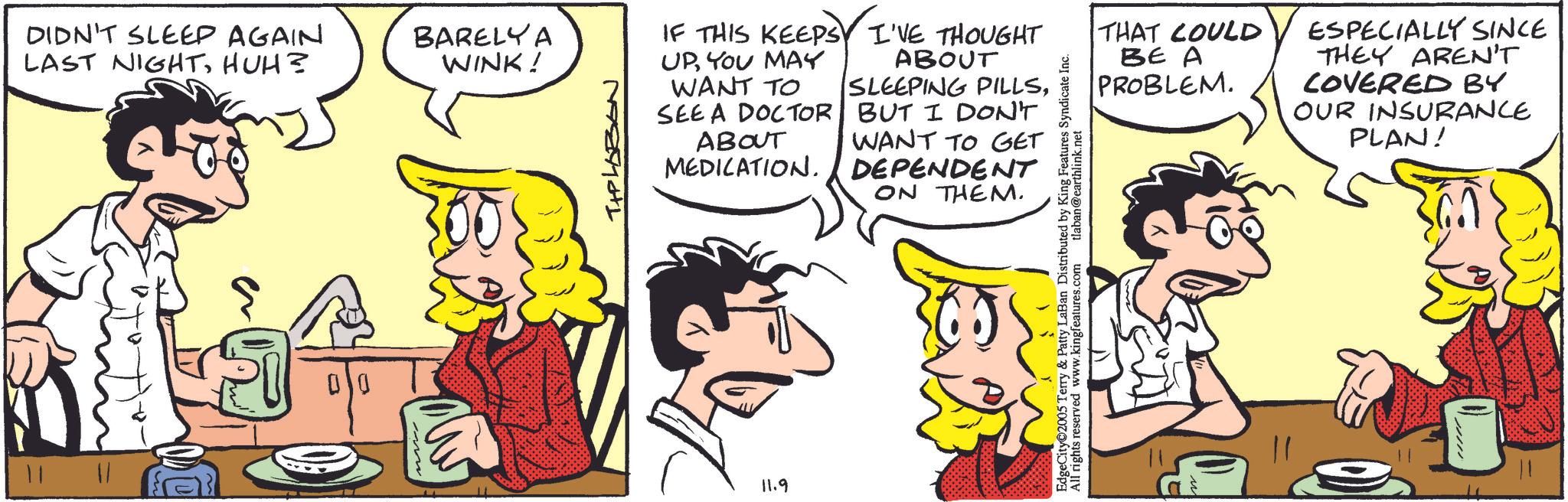 Animation OCR: DIDN'T SLEEP AGAIN LAST NIGHTHUH? 11| 1| 00 BARELY A WINK! IF THIS KEEPS UPYOU MAY WANT TO SEE A DOCTOR ABOUT MEDICATION. 11.9 I'VE THOUGHT ABOUT SLEEPING PILLSBUT I DON'T WANT TO GET DEPENDENT ON THEM. EdgeCity 2005 Terry & Patty LaBan Distributed by King Features Syndicate Inc. All rights reserved www.kingfeatures.com tlaban@earthlink.net THAT COULD BE A PROBLEM. ESPECIALLY SINCE THEY AREN'T COVERED BY OUR INSURANCE PLAN! ????? DIDN'T SLEEP AGAIN LAST NIGHTHUH ? 11 | 1 | 00 BARELY A WINK ! IF THIS KEEPS UPYOU MAY WANT TO SEE A DOCTOR ABOUT MEDICATION . 11.9 I'VE THOUGHT ABOUT SLEEPING PILLSBUT I DON'T WANT TO GET DEPENDENT ON THEM . EdgeCity 2005 Terry & Patty LaBan Distributed by King Features Syndicate Inc. All rights reserved www.kingfeatures.com tlaban@earthlink.net THAT COULD BE A PROBLEM . ESPECIALLY SINCE THEY AREN'T COVERED BY OUR INSURANCE PLAN ! ?????
