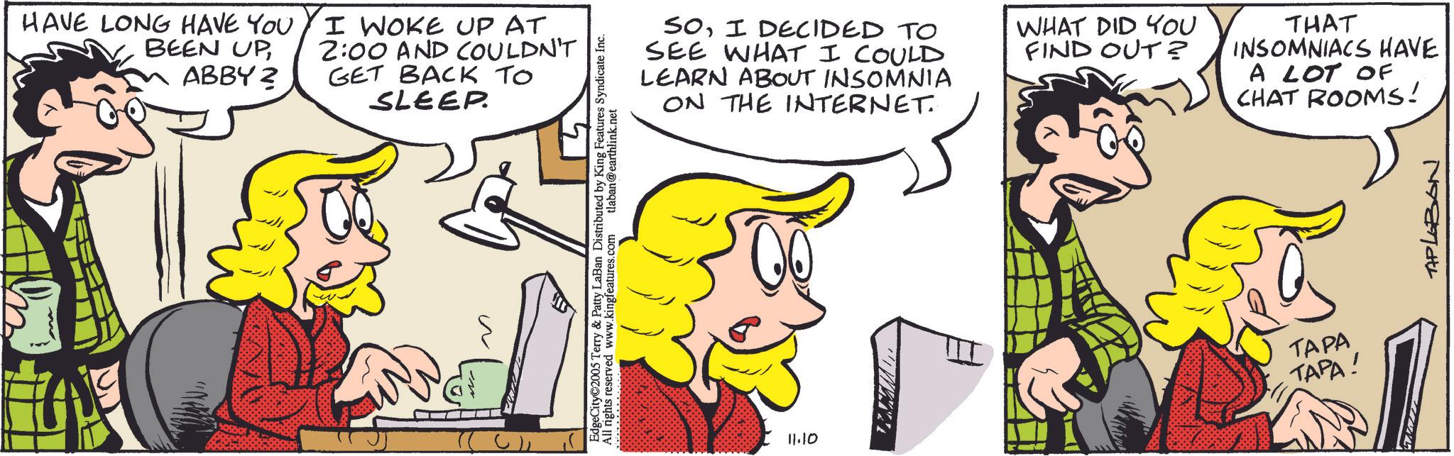 Fictional character OCR: HAVE LONG HAVE YOU BEEN UPABBY? I WOKE UP AT 2:00 AND COULDN'T GET BACK TO SLEEP. SOI DECIDED TO SEE WHAT I COULD LEARN ABOUT INSOMNIA ON THE INTERNET. WHAT DID YOU FIND OUT? THAT INSOMNIACS HAVE A LOT OF CHAT ROOMS! EdgeCity©2005 Terry & Patty LaBan Distributed by King Features Syndicate Inc. All rights reserved www.kingfeatures.com tlaban@earthlink.net 11.10 TAPA TAPA! TAPLEBON HAVE LONG HAVE YOU BEEN UPABBY ? I WOKE UP AT 2:00 AND COULDN'T GET BACK TO SLEEP . SOI DECIDED TO SEE WHAT I COULD LEARN ABOUT INSOMNIA ON THE INTERNET . WHAT DID YOU FIND OUT ? THAT INSOMNIACS HAVE A LOT OF CHAT ROOMS ! EdgeCity © 2005 Terry & Patty LaBan Distributed by King Features Syndicate Inc. All rights reserved www.kingfeatures.com tlaban@earthlink.net 11.10 TAPA TAPA ! TAPLEBON