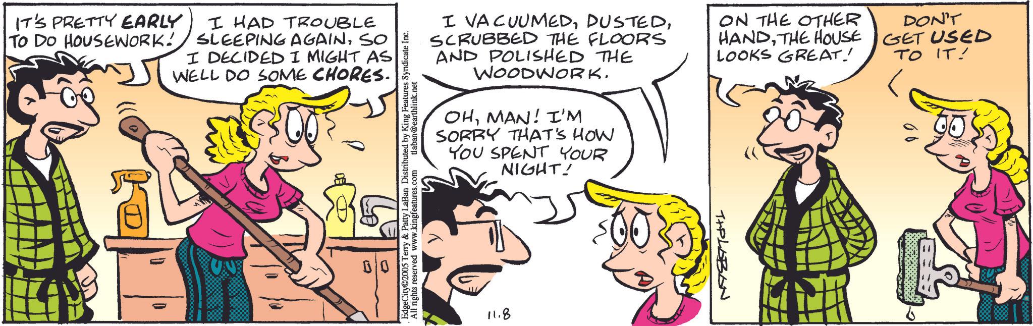 Animation OCR: IT'S PRETTY EARLY TO DO HOUSEWORK! I HAD TROUBLE SLEEPING AGAINSO I DECIDED I MIGHT AS WELL DO SOME CHORES. EdgeCity©2005 Terry & Patty LaBan Distributed by King Features Syndicate Inc. All rights reserved www.kingfeatures.com tlaban@earthlink.net I VACUUMEDSCRUBBED THE FLOORS AND POLISHED THE WOODWORKMAN! I'M SORRY THAT'S HOW YOU SPENT YOUR NIGHT! ON THE OTHER HANDTHE HOUSE LOOKS GREAT! DON'T GET USED TO IT! 11.8 TIPLOBON IT'S PRETTY EARLY TO DO HOUSEWORK ! I HAD TROUBLE SLEEPING AGAINSO I DECIDED I MIGHT AS WELL DO SOME CHORES . EdgeCity © 2005 Terry & Patty LaBan Distributed by King Features Syndicate Inc. All rights reserved www.kingfeatures.com tlaban@earthlink.net I VACUUMEDSCRUBBED THE FLOORS AND POLISHED THE WOODWORKMAN ! I'M SORRY THAT'S HOW YOU SPENT YOUR NIGHT ! ON THE OTHER HANDTHE HOUSE LOOKS GREAT ! DON'T GET USED TO IT ! 11.8 TIPLOBON