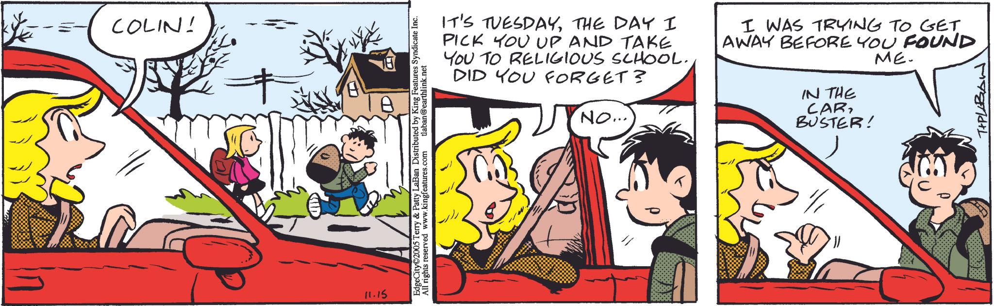 Publication OCR: COLIN! 11.15 EdgeCity 2005 Terry & Patty LaBan Distributed by King Features Syndicate Inc. All rights reserved www.kingfeatures.com tlaban@earthlink.net IT'S TUESDAYTHE DAY I PICK YOU UP AND TAKE YOU TO RELIGIOUS SCHOOL. DID YOU FORGET? NO... I WAS TRYING TO GET AWAY BEFORE YOU FOUND ME. IN THE CAR BUSTER! T+PLABAN COLIN ! 11.15 EdgeCity 2005 Terry & Patty LaBan Distributed by King Features Syndicate Inc. All rights reserved www.kingfeatures.com tlaban@earthlink.net IT'S TUESDAYTHE DAY I PICK YOU UP AND TAKE YOU TO RELIGIOUS SCHOOL . DID YOU FORGET ? NO ... I WAS TRYING TO GET AWAY BEFORE YOU FOUND ME . IN THE CAR BUSTER ! T + PLABAN