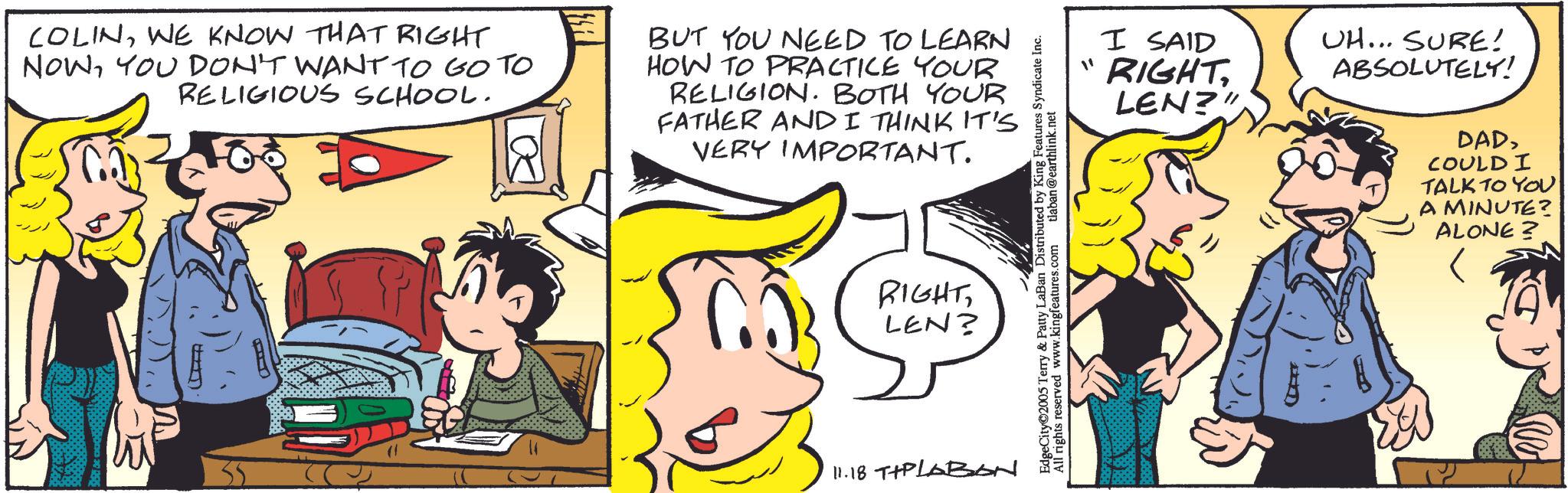 Pleased OCR: COLINWE KNOW THAT RIGHT NOWYOU DON'T WANT TO GO TO RELIGIOUS SCHOOL. BUT YOU NEED TO LEARN HOW TO PRACTICE YOUR RELIGION. BOTH YOUR FATHER AND I THINK IT'S VERY IMPORTANT. RIGHTLEN? 11.18 T+PLABON EdgeCity©2005 Terry & Patty LaBan Distributed by King Features Syndicate Inc. All rights reserved www.kingfeatures.com tlaban@earthlink.net I SAID "RIGHTLEN?" UH... SURE! ABSOLUTELY! DADCOULD I TALK TO YOU A MINUTE? ALONE? COLINWE KNOW THAT RIGHT NOWYOU DON'T WANT TO GO TO RELIGIOUS SCHOOL . BUT YOU NEED TO LEARN HOW TO PRACTICE YOUR RELIGION . BOTH YOUR FATHER AND I THINK IT'S VERY IMPORTANT . RIGHTLEN ? 11.18 T + PLABON EdgeCity © 2005 Terry & Patty LaBan Distributed by King Features Syndicate Inc. All rights reserved www.kingfeatures.com tlaban@earthlink.net I SAID " RIGHTLEN ? " UH ... SURE ! ABSOLUTELY ! DADCOULD I TALK TO YOU A MINUTE ? ALONE ?