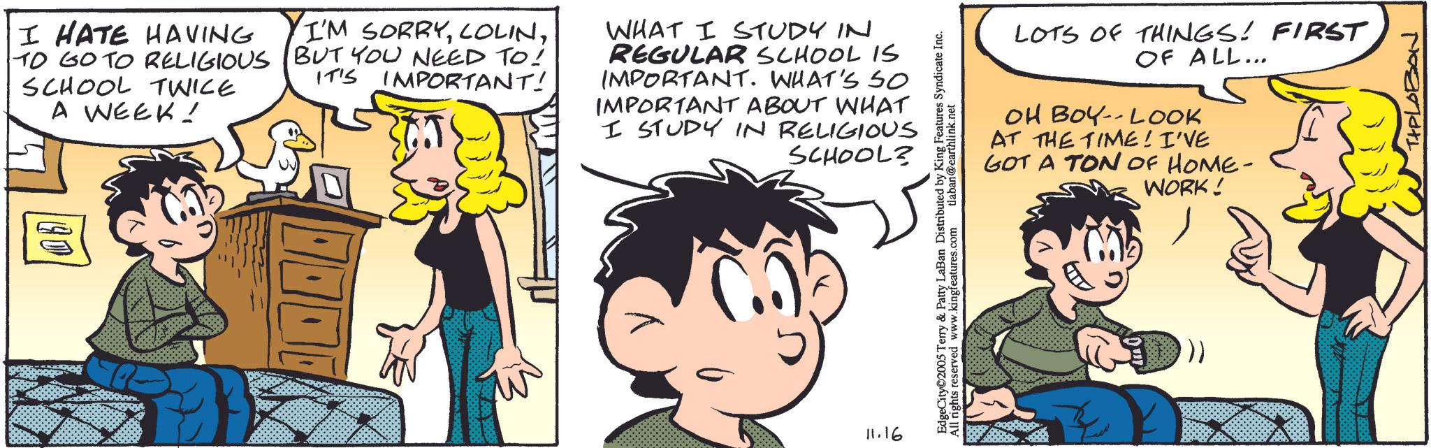 Happiness OCR: I HATE HAVING TO GO TO RELIGIOUS SCHOOL TWICE A WEEK! I'M SORRYBUT YOU NEED TO! IT'S IMPORTANT! WHAT I STUDY IN REGULAR SCHOOL IS IMPORTANT. WHAT'S SO IMPORTANT ABOUT WHAT I STUDY IN RELIGIOUS SCHOOL? 40 11.16 LOTS OF THINGS! FIRST OF ALL... OH BOY-LOOK AT THE TIME! I'VE GOT A TON OF HOME- WORK! EdgeCity 2005 Terry & Patty LaBan Distributed by King Features Syndicate Inc. All rights reserved www.kingfeatures.com tlaban@earthlink.net TIPLOBON I HATE HAVING TO GO TO RELIGIOUS SCHOOL TWICE A WEEK ! I'M SORRYBUT YOU NEED TO ! IT'S IMPORTANT ! WHAT I STUDY IN REGULAR SCHOOL IS IMPORTANT . WHAT'S SO IMPORTANT ABOUT WHAT I STUDY IN RELIGIOUS SCHOOL ? 40 11.16 LOTS OF THINGS ! FIRST OF ALL ... OH BOY - LOOK AT THE TIME ! I'VE GOT A TON OF HOME- WORK ! EdgeCity 2005 Terry & Patty LaBan Distributed by King Features Syndicate Inc. All rights reserved www.kingfeatures.com tlaban@earthlink.net TIPLOBON