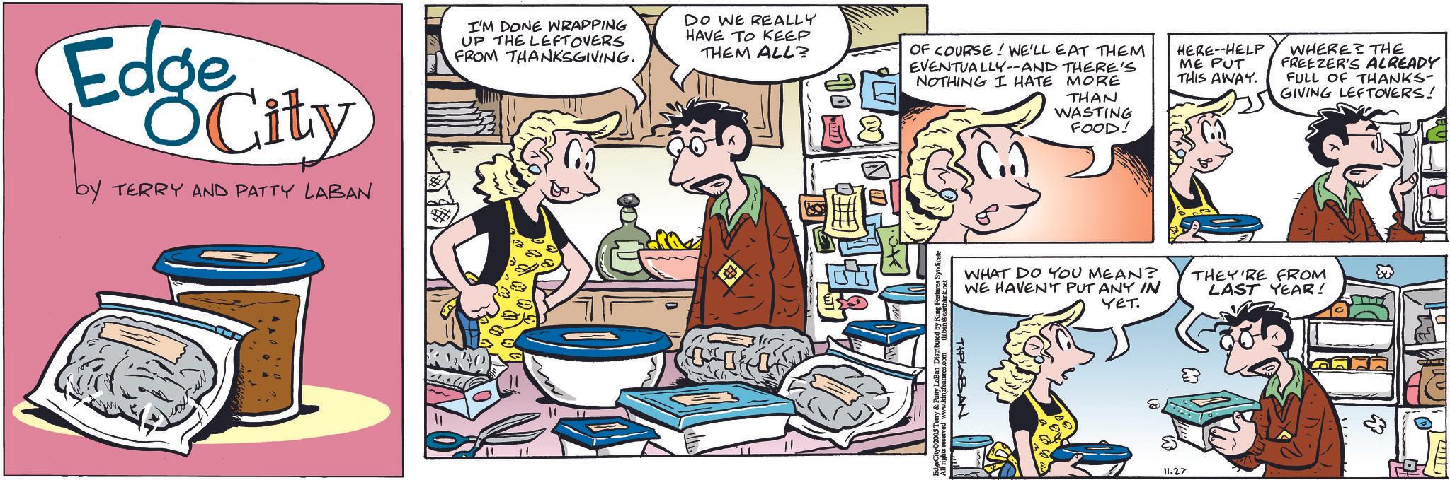 Animation OCR: Edge OCity by TERRY AND PATTY LABAN I'M DONE WRAPPING UP THE LEFTOVERS FROM THANKSGIVING. DO WE REALLY HAVE TO KEEP THEM ALL? OF COURSE! WE'LL EAT THEM EVENTUALLY--AND THERE'S NOTHING I HATE MORE HERE--HELP ME PUT THIS AWAY. WHERE THE FREEZER'S ALREADY FULL OF THANKS- GIVING LEFTOVERS! #1 THAN WASTING FOOD! WHAT DO YOU MEAN? WE HAVEN'T PUT ANY IN YET. THEY'RE FROM LAST YEAR! TIPLABAN eCity 2005 Terry & Patty LaBan Distributed by King Features All rights reserved www.kingfeatures.com tlaban @earthlink 11.27 Edge OCity by TERRY AND PATTY LABAN I'M DONE WRAPPING UP THE LEFTOVERS FROM THANKSGIVING . DO WE REALLY HAVE TO KEEP THEM ALL ? OF COURSE ! WE'LL EAT THEM EVENTUALLY -- AND THERE'S NOTHING I HATE MORE HERE -- HELP ME PUT THIS AWAY . WHERE THE FREEZER'S ALREADY FULL OF THANKS- GIVING LEFTOVERS ! # 1 THAN WASTING FOOD ! WHAT DO YOU MEAN ? WE HAVEN'T PUT ANY IN YET . THEY'RE FROM LAST YEAR ! TIPLABAN eCity 2005 Terry & Patty LaBan Distributed by King Features All rights reserved www.kingfeatures.com tlaban @earthlink 11.27