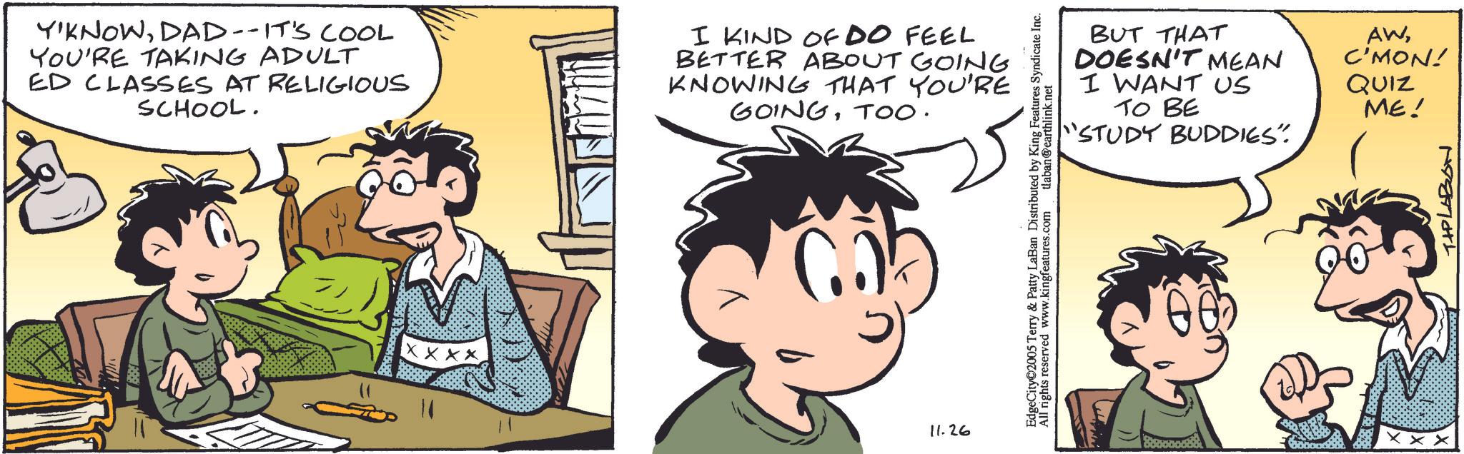 Fiction OCR: Y'KNOWDAD--IT'S COOL YOU'RE TAKING ADULT ED CLASSES AT RELIGIOUS SCHOOL. I KIND OF DO FEEL BETTER ABOUT GOING KNOWING THAT YOU'RE GOINGTOO. XXX 11.26 BUT THAT DOESN'T MEAN I WANT US TO BE "STUDY BUDDIES". AWC'MON! QUIZ ME! EdgeCity 2005 Terry & Patty LaBan Distributed by King Features Syndicate Inc. All rights reserved www.kingfeatures.com tlaban@earthlink.net XXX TIPLABON Y'KNOWDAD -- IT'S COOL YOU'RE TAKING ADULT ED CLASSES AT RELIGIOUS SCHOOL . I KIND OF DO FEEL BETTER ABOUT GOING KNOWING THAT YOU'RE GOINGTOO . XXX 11.26 BUT THAT DOESN'T MEAN I WANT US TO BE " STUDY BUDDIES " . AWC'MON ! QUIZ ME ! EdgeCity 2005 Terry & Patty LaBan Distributed by King Features Syndicate Inc. All rights reserved www.kingfeatures.com tlaban@earthlink.net XXX TIPLABON