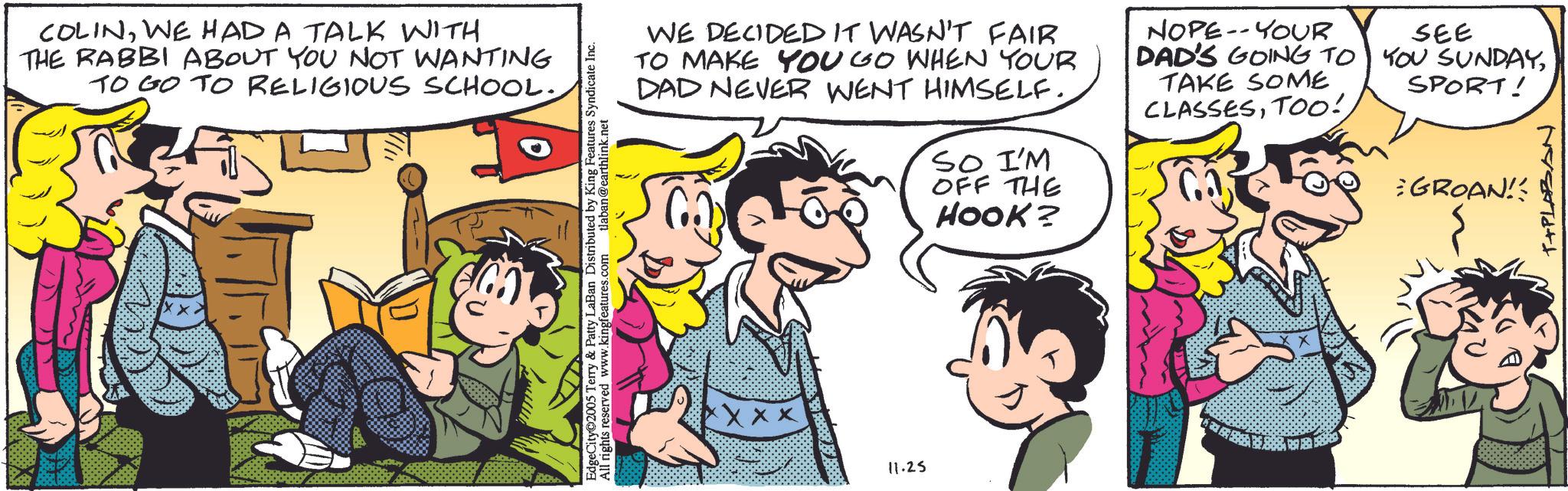 Animation OCR: COLINWE HAD A TALK WITH THE RABBI ABOUT YOU NOT WANTING TO GO TO RELIGIOUS SCHOOL. EdgeCity 2005 Terry & Patty LaBan Distributed by King Features Syndicate Inc. All rights reserved www.kingfeatures.com tlaban@earthlink.net WE DECIDED IT WASN'T FAIR TO MAKE YOU GO WHEN YOUR DAD NEVER WENT HIMSELF. C SO I'M OFF THE HOOK? NOPE-YOUR DAD'S GOING TO TAKE SOME CLASSESTOO! SEE YOU SUNDAYSPORT! GROAN!! T+PLABAN Xxxxx 11.25 COLINWE HAD A TALK WITH THE RABBI ABOUT YOU NOT WANTING TO GO TO RELIGIOUS SCHOOL . EdgeCity 2005 Terry & Patty LaBan Distributed by King Features Syndicate Inc. All rights reserved www.kingfeatures.com tlaban@earthlink.net WE DECIDED IT WASN'T FAIR TO MAKE YOU GO WHEN YOUR DAD NEVER WENT HIMSELF . C SO I'M OFF THE HOOK ? NOPE - YOUR DAD'S GOING TO TAKE SOME CLASSESTOO ! SEE YOU SUNDAYSPORT ! GROAN !! T + PLABAN Xxxxx 11.25