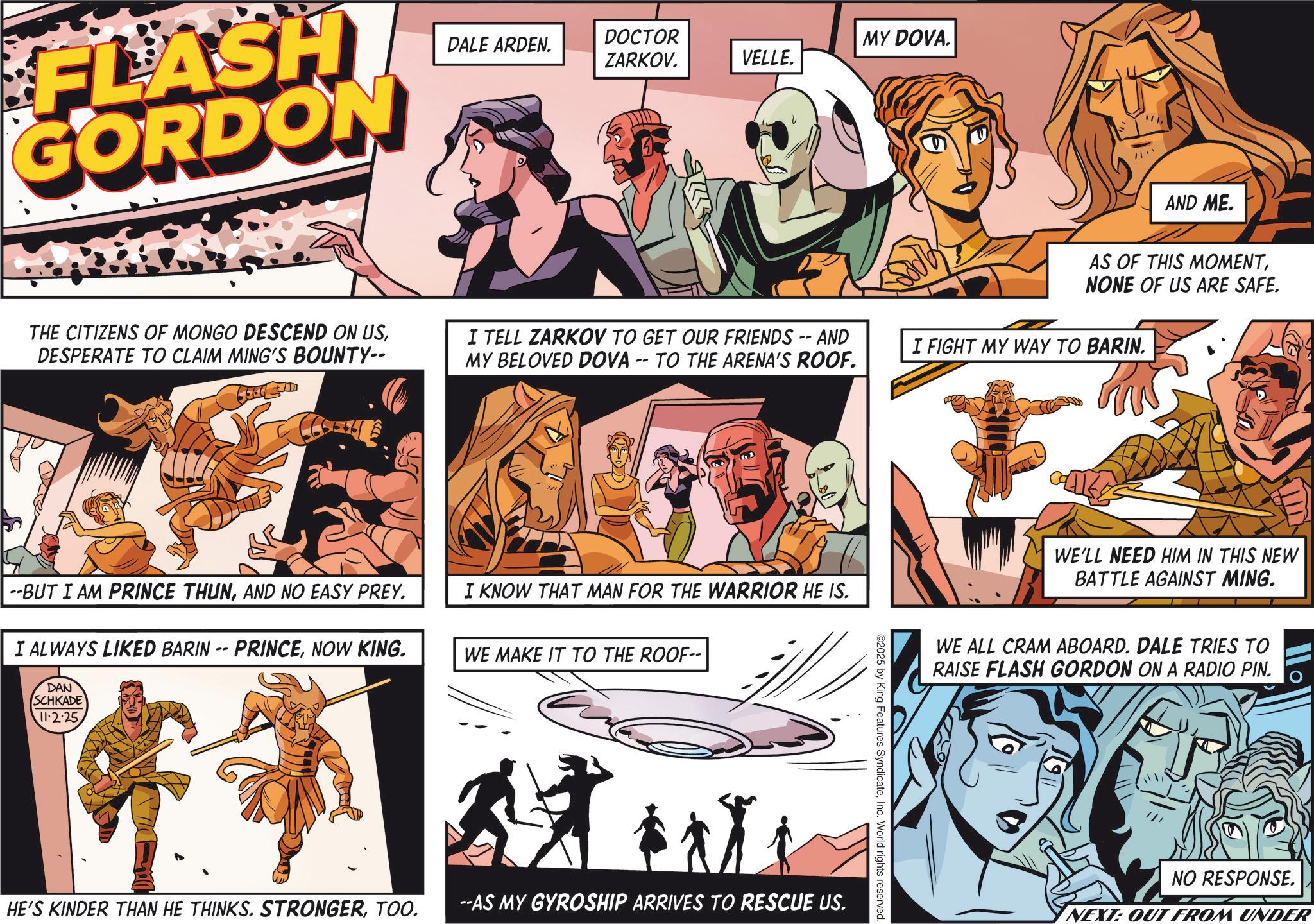 Hearing OCR: FLASH GORDON THE CITIZENS OF MONGO DESCEND ON USDESPERATE TO CLAIM MING'S BOUNTY-- --BUT I AM PRINCE THUNAND NO EASY PREY. DALE ARDEN. DOCTOR ZARKOV. MY DOVA. VELLE. AND ME. AS OF THIS MOMENTNONE OF US ARE SAFE. I TELL ZARKOV TO GET OUR FRIENDS -- AND MY BELOVED DOVA -- TO THE ARENA'S ROOF. I FIGHT MY WAY TO BARIN. I KNOW THAT MAN FOR THE WARRIOR HE IS. I ALWAYS LIKED BARIN -- PRINCENOW KING. DAN SCHKADE 11.2.25 WE MAKE IT TO THE ROOF-- HE'S KINDER THAN HE THINKS. STRONGERTOO. --AS MY GYROSHIP ARRIVES TO RESCUE US. ©2025 by King Features SyndicateInc. World rights reserved. WE'LL NEED HIM IN THIS NEW BATTLE AGAINST MING. WE ALL CRAM ABOARD. DALE TRIES TO RAISE FLASH GORDON ON A RADIO PIN. NO RESPONSE. NEXT: OUT FROM UNDER FLASH GORDON THE CITIZENS OF MONGO DESCEND ON USDESPERATE TO CLAIM MING'S BOUNTY-- --BUT I AM PRINCE THUNAND NO EASY PREY . DALE ARDEN . DOCTOR ZARKOV . MY DOVA . VELLE . AND ME . AS OF THIS MOMENTNONE OF US ARE SAFE . I TELL ZARKOV TO GET OUR FRIENDS -- AND MY BELOVED DOVA -- TO THE ARENA'S ROOF . I FIGHT MY WAY TO BARIN . I KNOW THAT MAN FOR THE WARRIOR HE IS . I ALWAYS LIKED BARIN -- PRINCENOW KING . DAN SCHKADE 11.2.25 WE MAKE IT TO THE ROOF-- HE'S KINDER THAN HE THINKS . STRONGERTOO . --AS MY GYROSHIP ARRIVES TO RESCUE US . © 2025 by King Features SyndicateInc. World rights reserved . WE'LL NEED HIM IN THIS NEW BATTLE AGAINST MING . WE ALL CRAM ABOARD . DALE TRIES TO RAISE FLASH GORDON ON A RADIO PIN . NO RESPONSE . NEXT : OUT FROM UNDER