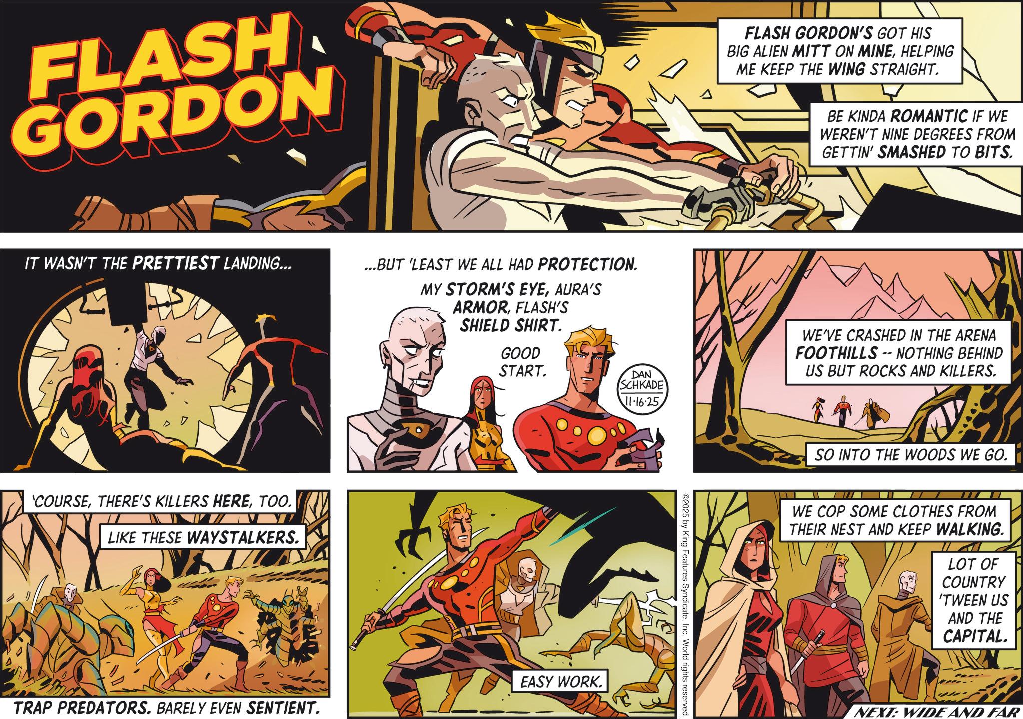Publication OCR: FLASH GORDON IT WASN'T THE PRETTIEST LANDING... ...BUT 'LEAST WE ALL HAD PROTECTION. MY STORM'S EYEAURA'S 'COURSETOO. LIKE THESE WAYSTALKERS. ARMORFLASH'S SHIELD SHIRT. GOOD START. DAN SCHKADE 11.16.25 EASY WORK. TRAP PREDATORS. BARELY EVEN SENTIENT. A FLASH GORDON'S GOT HIS BIG ALIEN MITT ON MINEHELPING ME KEEP THE WING STRAIGHT. BE KINDA ROMANTIC IF WE WEREN'T NINE DEGREES FROM GETTIN' SMASHED TO BITS. ©2025 by King Features SyndicateInc. World rights reserved. -- WE'VE CRASHED IN THE ARENA FOOTHILLS NOTHING BEHIND US BUT ROCKS AND KILLERS. SO INTO THE WOODS WE GO. WE COP SOME CLOTHES FROM THEIR NEST AND KEEP WALKING. LOT OF COUNTRY 'TWEEN US AND THE CAPITAL. NEXT: WIDE AND FAR FLASH GORDON IT WASN'T THE PRETTIEST LANDING ... ... BUT ' LEAST WE ALL HAD PROTECTION . MY STORM'S EYEAURA'S ' COURSETHERE'S KILLERS HERETOO . LIKE THESE WAYSTALKERS . ARMORFLASH'S SHIELD SHIRT . GOOD START . DAN SCHKADE 11.16.25 EASY WORK . TRAP PREDATORS . BARELY EVEN SENTIENT . A FLASH GORDON'S GOT HIS BIG ALIEN MITT ON MINEHELPING ME KEEP THE WING STRAIGHT . BE KINDA ROMANTIC IF WE WEREN'T NINE DEGREES FROM GETTIN ' SMASHED TO BITS . © 2025 by King Features SyndicateInc. World rights reserved . -- WE'VE CRASHED IN THE ARENA FOOTHILLS NOTHING BEHIND US BUT ROCKS AND KILLERS . SO INTO THE WOODS WE GO . WE COP SOME CLOTHES FROM THEIR NEST AND KEEP WALKING . LOT OF COUNTRY ' TWEEN US AND THE CAPITAL . NEXT : WIDE AND FAR
