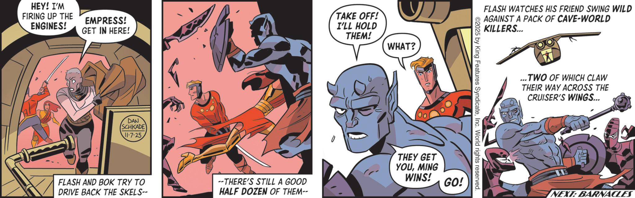 Publication OCR: HEY! I'M FIRING UP THE ENGINES! EMPRESS! GET IN HERE! TAKE OFF! I'LL HOLD THEM! DAN SCHKADE 11-7-25 FLASH AND BOK TRY TO DRIVE BACK THE SKELS-- WHAT? FLASH WATCHES HIS FRIEND SWING WILD AGAINST A PACK OF CAVE-WORLD KILLERS... 2025 by King Features SyndicateInc. World rights reserved. --THERE'S STILL A GOOD HALF DOZEN OF THEM-- THEY GET YOUMING WINS! GO! ... TWO OF WHICH CLAW THEIR WAY ACROSS THE CRUISER'S WINGS... NEXT: BARNACLES HEY ! I'M FIRING UP THE ENGINES ! EMPRESS ! GET IN HERE ! TAKE OFF ! I'LL HOLD THEM ! DAN SCHKADE 11-7-25 FLASH AND BOK TRY TO DRIVE BACK THE SKELS-- WHAT ? FLASH WATCHES HIS FRIEND SWING WILD AGAINST A PACK OF CAVE - WORLD KILLERS ... 2025 by King Features SyndicateInc. World rights reserved . --THERE'S STILL A GOOD HALF DOZEN OF THEM-- THEY GET YOUMING WINS ! GO ! ... TWO OF WHICH CLAW THEIR WAY ACROSS THE CRUISER'S WINGS ... NEXT : BARNACLES