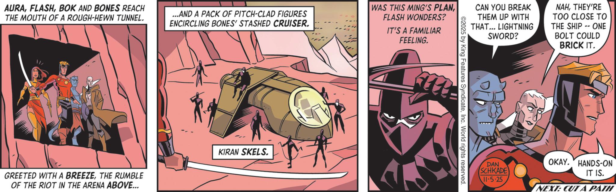 Comic book OCR: AURABOK AND BONES REACH THE MOUTH OF A ROUGH-HEWN TUNNEL. ...AND A PACK OF PITCH-CLAD FIGURES ENCIRCLING BONES' STASHED CRUISER. WAS THIS MING'S PLANFLASH WONDERS? IT'S A FAMILIAR FEELING. CAN YOU BREAK THEM UP WITH THAT... LIGHTNING SWORD? NAHTHEY'RE TOO CLOSE TO THE SHIP-ONE BOLT COULD BRICK IT. 11. GREETED WITH A BREEZETHE RUMBLE OF THE RIOT IN THE ARENA ABOVE... KIRAN SKELS. 2025 by King Features SyndicateInc. World rights reserved. DAN OKAY. HANDS-ON SCHKADE IT IS. 11.5.25 NEXT: CUT A PATH AURABOK AND BONES REACH THE MOUTH OF A ROUGH - HEWN TUNNEL . ... AND A PACK OF PITCH - CLAD FIGURES ENCIRCLING BONES ' STASHED CRUISER . WAS THIS MING'S PLANFLASH WONDERS ? IT'S A FAMILIAR FEELING . CAN YOU BREAK THEM UP WITH THAT ... LIGHTNING SWORD ? NAHTHEY'RE TOO CLOSE TO THE SHIP - ONE BOLT COULD BRICK IT . 11 . GREETED WITH A BREEZETHE RUMBLE OF THE RIOT IN THE ARENA ABOVE ... KIRAN SKELS . 2025 by King Features SyndicateInc. World rights reserved . DAN OKAY . HANDS - ON SCHKADE IT IS . 11.5.25 NEXT : CUT A PATH
