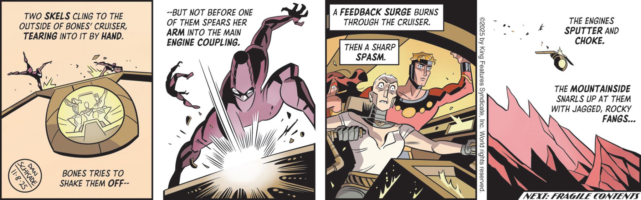 Graphics OCR: TWO SKELS CLING TO THE OUTSIDE OF BONES' CRUISERTEARING INTO IT BY HAND. --BUT NOT BEFORE ONE OF THEM SPEARS HER ARM INTO THE MAIN ENGINE COUPLING. A FEEDBACK SURGE BURNS THROUGH THE CRUISER. THEN A SHARP SPASM. ??????? DAN 11.8.25 SCHKADE BONES TRIES TO SHAKE THEM OFF-- ©2025 by King Features SyndicateInc. World rights reserved. THE ENGINES SPUTTER AND CHOKE. THE MOUNTAINSIDE SNARLS UP AT THEM WITH JAGGEDROCKY FANGS... NEXT: FRAGILE CONTENT TWO SKELS CLING TO THE OUTSIDE OF BONES ' CRUISERTEARING INTO IT BY HAND . --BUT NOT BEFORE ONE OF THEM SPEARS HER ARM INTO THE MAIN ENGINE COUPLING . A FEEDBACK SURGE BURNS THROUGH THE CRUISER . THEN A SHARP SPASM . ??????? DAN 11.8.25 SCHKADE BONES TRIES TO SHAKE THEM OFF-- © 2025 by King Features SyndicateInc. World rights reserved . THE ENGINES SPUTTER AND CHOKE . THE MOUNTAINSIDE SNARLS UP AT THEM WITH JAGGEDROCKY FANGS ... NEXT : FRAGILE CONTENT