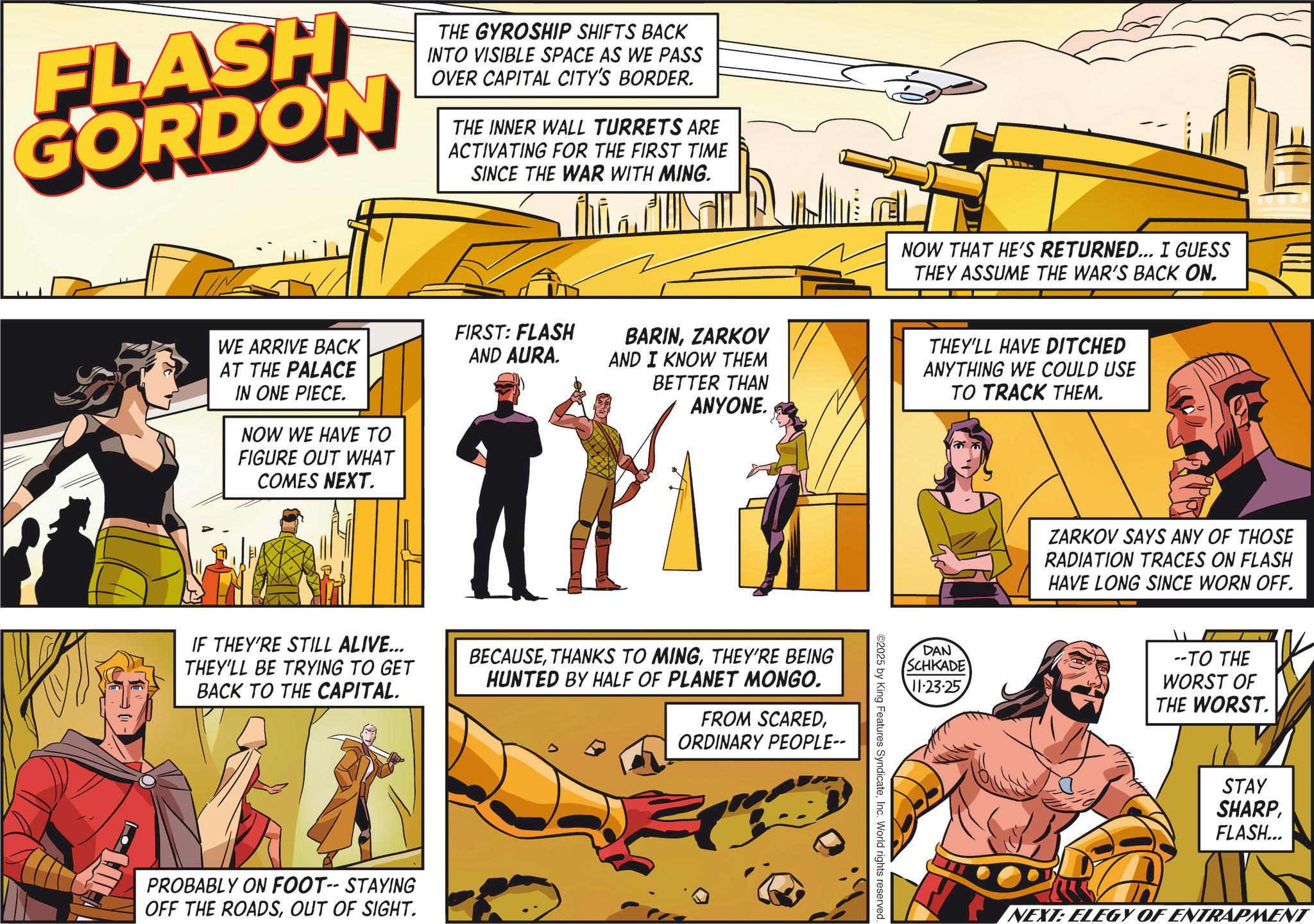 Hero OCR: FLASH GORDON THE GYROSHIP SHIFTS BACK INTO VISIBLE SPACE AS WE PASS OVER CAPITAL CITY'S BORDER. THE INNER WALL TURRETS ARE ACTIVATING FOR THE FIRST TIME SINCE THE WAR WITH MING. WE ARRIVE BACK AT THE PALACE IN ONE PIECE. NOW WE HAVE TO FIGURE OUT WHAT COMES NEXT. FIRST: FLASH AND AURA. NOW THAT HE'S RETURNED... I GUESS THEY ASSUME THE WAR'S BACK ON. BARINZARKOV AND I KNOW THEM BETTER THAN ANYONE. THEY'LL HAVE DITCHED ANYTHING WE COULD USE TO TRACK THEM. IF THEY'RE STILL ALIVE... THEY'LL BE TRYING TO GET BACK TO THE CAPITAL. BECAUSETHEY'RE BEING HUNTED BY HALF OF PLANET MONGO. FROM SCAREDORDINARY PEOPLE-- PROBABLY ON FOOT-- STAYING OFF THE ROADSOUT OF SIGHT. ©2025 by King Features SyndicateInc. World rights reserved. DAN SCHKADE 11-23-25 ZARKOV SAYS ANY OF THOSE RADIATION TRACES ON FLASH HAVE LONG SINCE WORN OFF. --TO THE WORST OF THE WORST. STAY SHARPFLASH... NEXT: ELEGY OF ENTRAPMENT FLASH GORDON THE GYROSHIP SHIFTS BACK INTO VISIBLE SPACE AS WE PASS OVER CAPITAL CITY'S BORDER . THE INNER WALL TURRETS ARE ACTIVATING FOR THE FIRST TIME SINCE THE WAR WITH MING . WE ARRIVE BACK AT THE PALACE IN ONE PIECE . NOW WE HAVE TO FIGURE OUT WHAT COMES NEXT . FIRST : FLASH AND AURA . NOW THAT HE'S RETURNED ... I GUESS THEY ASSUME THE WAR'S BACK ON . BARINZARKOV AND I KNOW THEM BETTER THAN ANYONE . THEY'LL HAVE DITCHED ANYTHING WE COULD USE TO TRACK THEM . IF THEY'RE STILL ALIVE ... THEY'LL BE TRYING TO GET BACK TO THE CAPITAL . BECAUSETHANKS TO MINGTHEY'RE BEING HUNTED BY HALF OF PLANET MONGO . FROM SCAREDORDINARY PEOPLE-- PROBABLY ON FOOT-- STAYING OFF THE ROADSOUT OF SIGHT . © 2025 by King Features SyndicateInc. World rights reserved . DAN SCHKADE 11-23-25 ZARKOV SAYS ANY OF THOSE RADIATION TRACES ON FLASH HAVE LONG SINCE WORN OFF . --TO THE WORST OF THE WORST . STAY SHARPFLASH ... NEXT : ELEGY OF ENTRAPMENT