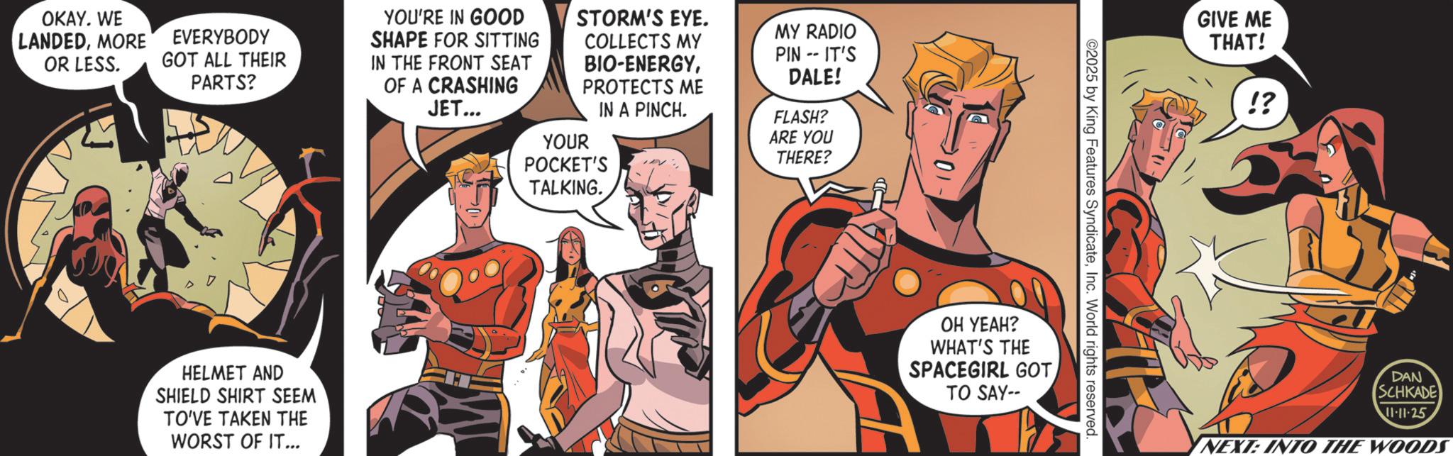 Hero OCR: OKAY. WE LANDEDMORE OR LESS. EVERYBODY GOT ALL THEIR PARTS? YOU'RE IN GOOD SHAPE FOR SITTING IN THE FRONT SEAT OF A CRASHING JET... STORM'S EYE. COLLECTS MY BIO-ENERGYPROTECTS ME IN A PINCH. YOUR POCKET'S TALKING. MY RADIO PIN- IT'S DALE! FLASH? ARE YOU THERE? HELMET AND SHIELD SHIRT SEEM TO'VE TAKEN THE WORST OF IT... ©2025 by King Features SyndicateInc. World rights reserved. OH YEAH? WHAT'S THE SPACEGIRL GOTTO SAY-- GIVE ME THAT! !? DAN SCHKADE 11-11-25 YNEXT: INTO THE WOODS OKAY . WE LANDEDMORE OR LESS . EVERYBODY GOT ALL THEIR PARTS ? YOU'RE IN GOOD SHAPE FOR SITTING IN THE FRONT SEAT OF A CRASHING JET ... STORM'S EYE . COLLECTS MY BIO - ENERGYPROTECTS ME IN A PINCH . YOUR POCKET'S TALKING . MY RADIO PIN- IT'S DALE ! FLASH ? ARE YOU THERE ? HELMET AND SHIELD SHIRT SEEM TO'VE TAKEN THE WORST OF IT ... © 2025 by King Features SyndicateInc. World rights reserved . OH YEAH ? WHAT'S THE SPACEGIRL GOTTO SAY-- GIVE ME THAT ! ! ? DAN SCHKADE 11-11-25 YNEXT : INTO THE WOODS