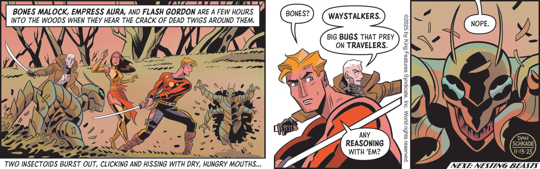 Hero OCR: BONES MALOCKAND FLASH GORDON ARE A FEW HOURS INTO THE WOODS WHEN THEY HEAR THE CRACK OF DEAD TWIGS AROUND THEM. BONES? WAYSTALKERS. BIG BUGS THAT PREY ON TRAVELERS. ©2025 by King Features SyndicateInc. World rights reserved. TWO INSECTOIDS BURST OUTHUNGRY MOUTHS... ANY REASONING WITH 'EM? D NOPE. DAN SCHKADE 11-13-25 NEXT: NESTING BEASTS BONES MALOCKEMPRESS AURAAND FLASH GORDON ARE A FEW HOURS INTO THE WOODS WHEN THEY HEAR THE CRACK OF DEAD TWIGS AROUND THEM . BONES ? WAYSTALKERS . BIG BUGS THAT PREY ON TRAVELERS . © 2025 by King Features SyndicateInc. World rights reserved . TWO INSECTOIDS BURST OUTCLICKING AND HISSING WITH DRYHUNGRY MOUTHS ... ANY REASONING WITH ' EM ? D NOPE . DAN SCHKADE 11-13-25 NEXT : NESTING BEASTS