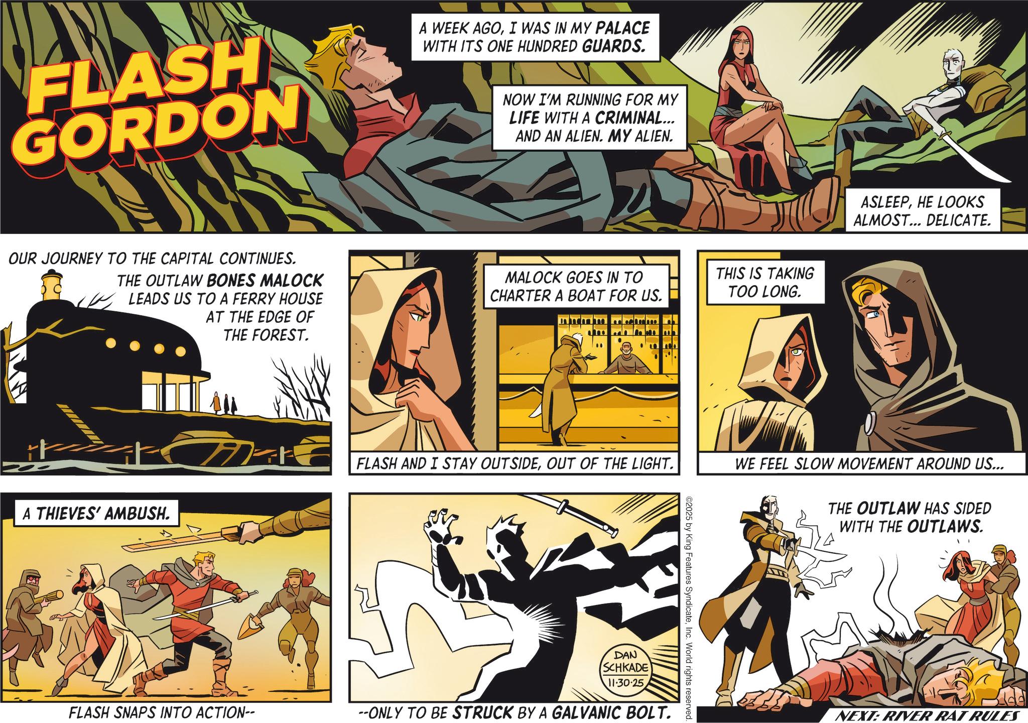 Publication OCR: FLASH GORDON A WEEK AGOI WAS IN MY PALACE WITH ITS ONE HUNDRED GUARDS. NOW I'M RUNNING FOR MY LIFE WITH A CRIMINAL... AND AN ALIEN. MY ALIEN. OUR JOURNEY TO THE CAPITAL CONTINUES. THE OUTLAW BONES MALOCK LEADS US TO A FERRY HOUSE AT THE EDGE OF THE FOREST. MALOCK GOES IN TO CHARTER A BOAT FOR US. THIS IS TAKING TOO LONG. A THIEVES' AMBUSH. Make FLASH AND I STAY OUTSIDEOUT OF THE LIGHT. DAN SCHKADE 11.30.25 ASLEEPHE LOOKS ALMOST... DELICATE. WE FEEL SLOW MOVEMENT AROUND US... THE OUTLAW HAS SIDED WITH THE OUTLAWS. FLASH SNAPS INTO ACTION-- --ONLY TO BE STRUCK BY A GALVANIC BOLT. NEXT: RIVER RAT RULES FLASH GORDON A WEEK AGOI WAS IN MY PALACE WITH ITS ONE HUNDRED GUARDS . NOW I'M RUNNING FOR MY LIFE WITH A CRIMINAL ... AND AN ALIEN . MY ALIEN . OUR JOURNEY TO THE CAPITAL CONTINUES . THE OUTLAW BONES MALOCK LEADS US TO A FERRY HOUSE AT THE EDGE OF THE FOREST . MALOCK GOES IN TO CHARTER A BOAT FOR US . THIS IS TAKING TOO LONG . A THIEVES ' AMBUSH . Make FLASH AND I STAY OUTSIDEOUT OF THE LIGHT . DAN SCHKADE 11.30.25 ASLEEPHE LOOKS ALMOST ... DELICATE . WE FEEL SLOW MOVEMENT AROUND US ... THE OUTLAW HAS SIDED WITH THE OUTLAWS . FLASH SNAPS INTO ACTION-- --ONLY TO BE STRUCK BY A GALVANIC BOLT . NEXT : RIVER RAT RULES