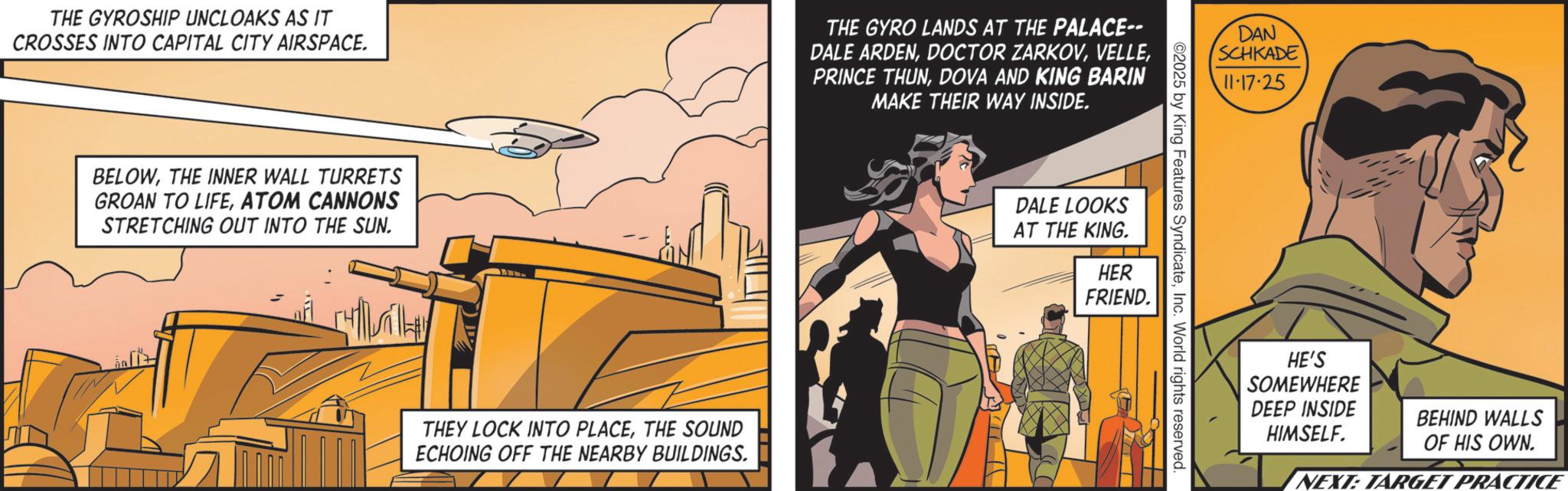 Animated cartoon OCR: THE GYROSHIP UNCLOAKS AS IT CROSSES INTO CAPITAL CITY AIRSPACE. THE GYRO LANDS AT THE PALACE-- DALE ARDENDOVA AND KING BARIN MAKE THEIR WAY INSIDE. BELOWTHE INNER WALL TURRETS GROAN TO LIFEATOM CANNONS STRETCHING OUT INTO THE SUN. ?? THEY LOCK INTO PLACETHE SOUND ECHOING OFF THE NEARBY BUILDINGS. DALE LOOKS AT THE KING. HER DAN SCHKADE 11-17-25 02025 by King Features SyndicateInc. World rights reserved. FRIEND. HE'S SOMEWHERE DEEP INSIDE HIMSELF. BEHIND WALLS OF HIS OWN. NEXT: TARGET PRACTICE THE GYROSHIP UNCLOAKS AS IT CROSSES INTO CAPITAL CITY AIRSPACE . THE GYRO LANDS AT THE PALACE-- DALE ARDENDOCTOR ZARKOVPRINCE THUNDOVA AND KING BARIN MAKE THEIR WAY INSIDE . BELOWTHE INNER WALL TURRETS GROAN TO LIFEATOM CANNONS STRETCHING OUT INTO THE SUN . ?? THEY LOCK INTO PLACETHE SOUND ECHOING OFF THE NEARBY BUILDINGS . DALE LOOKS AT THE KING . HER DAN SCHKADE 11-17-25 02025 by King Features SyndicateInc. World rights reserved . FRIEND . HE'S SOMEWHERE DEEP INSIDE HIMSELF . BEHIND WALLS OF HIS OWN . NEXT : TARGET PRACTICE
