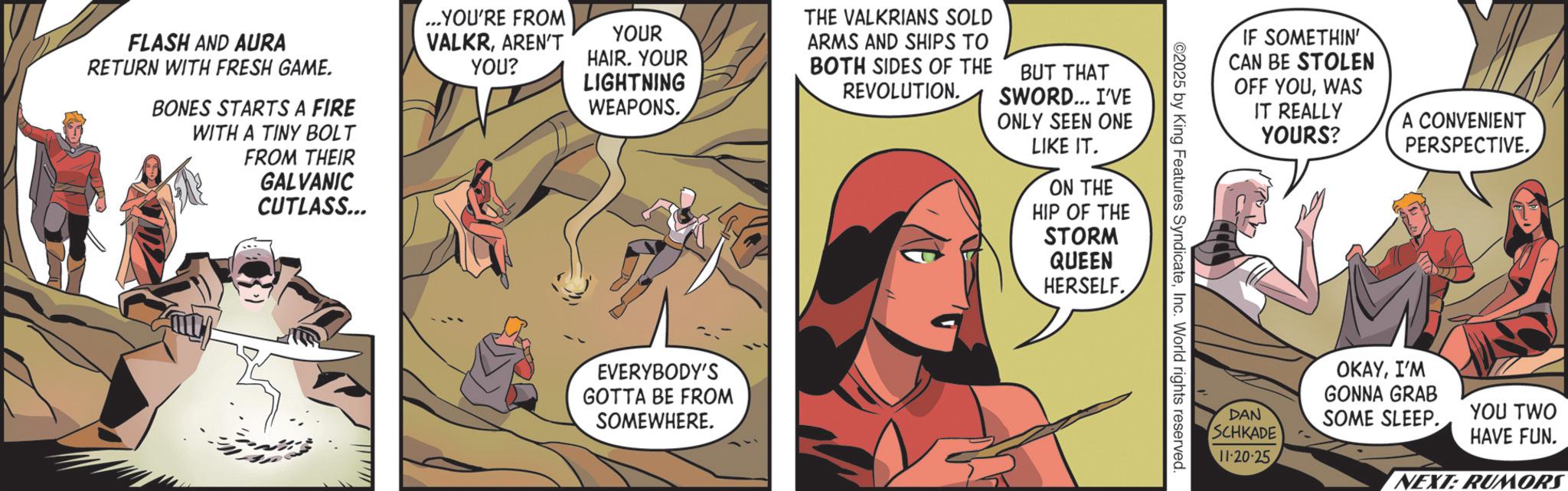 Hero OCR: FLASH AND AURA RETURN WITH FRESH GAME. BONES STARTS A FIRE WITH A TINY BOLT FROM THEIR GALVANIC CUTLASS... ...YOU'RE FROM VALKRAREN'T YOU? YOUR HAIR. YOUR LIGHTNING WEAPONS. THE VALKRIANS SOLD ARMS AND SHIPS TO BOTH SIDES OF THE BUT THAT REVOLUTION. SWORD... I'VE ONLY SEEN ONE LIKE IT. ON THE HIP OF THE STORM QUEEN HERSELF. EVERYBODY'S GOTTA BE FROM SOMEWHERE. IF SOMETHIN' CAN BE STOLEN OFF YOUWAS IT REALLY ©2025 by King Features SyndicateInc. World rights reserved. YOURS? A CONVENIENT PERSPECTIVE. DAN OKAYI'M GONNA GRAB SOME SLEEP. YOU TWO SCHKADE HAVE FUN. 11-20-25 NEXT: RUMORS FLASH AND AURA RETURN WITH FRESH GAME . BONES STARTS A FIRE WITH A TINY BOLT FROM THEIR GALVANIC CUTLASS ... ... YOU'RE FROM VALKRAREN'T YOU ? YOUR HAIR . YOUR LIGHTNING WEAPONS . THE VALKRIANS SOLD ARMS AND SHIPS TO BOTH SIDES OF THE BUT THAT REVOLUTION . SWORD ... I'VE ONLY SEEN ONE LIKE IT . ON THE HIP OF THE STORM QUEEN HERSELF . EVERYBODY'S GOTTA BE FROM SOMEWHERE . IF SOMETHIN ' CAN BE STOLEN OFF YOUWAS IT REALLY © 2025 by King Features SyndicateInc. World rights reserved . YOURS ? A CONVENIENT PERSPECTIVE . DAN OKAYI'M GONNA GRAB SOME SLEEP . YOU TWO SCHKADE HAVE FUN . 11-20-25 NEXT : RUMORS