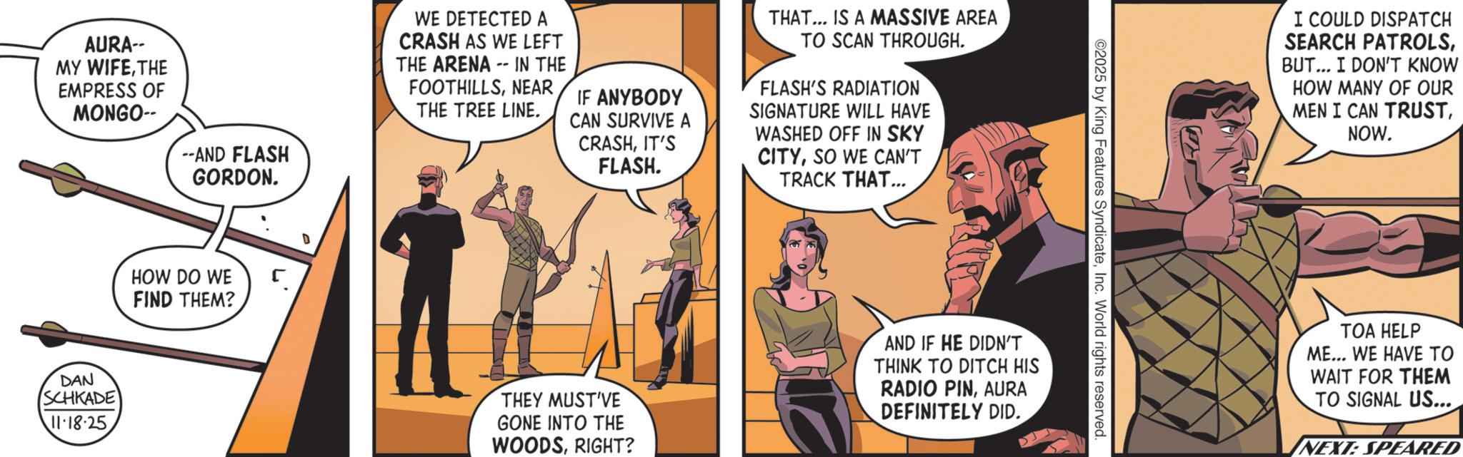 Animated cartoon OCR: AURA-- MY WIFETHE EMPRESS OF MONGO-- DAN SCHKADE 11.18.25 --AND FLASH GORDON. - WE DETECTED A CRASH AS WE LEFT THE ARENA IN THE FOOTHILLSNEAR THE TREE LINE. IF ANYBODY CAN SURVIVE A CRASHIT'S FLASH. THAT... IS A MASSIVE AREA TO SCAN THROUGH. FLASH'S RADIATION SIGNATURE WILL HAVE WASHED OFF IN SKY CITYSO WE CAN'T TRACK THAT... HOW DO WE FIND THEM? THEY MUST'VE GONE INTO THE WOODSRIGHT? AND IF HE DIDN'T THINK TO DITCH HIS RADIO PINAURA DEFINITELY DID. ©2025 by King Features SyndicateInc. World rights reserved. I COULD DISPATCH SEARCH PATROLSBUT... I DON'T KNOW HOW MANY OF OUR MEN I CAN TRUSTNOW. TOA HELP ME... WE HAVE TO WAIT FOR THEM TO SIGNAL US... NEXT: SPEARED AURA-- MY WIFETHE EMPRESS OF MONGO-- DAN SCHKADE 11.18.25 --AND FLASH GORDON . - WE DETECTED A CRASH AS WE LEFT THE ARENA IN THE FOOTHILLSNEAR THE TREE LINE . IF ANYBODY CAN SURVIVE A CRASHIT'S FLASH . THAT ... IS A MASSIVE AREA TO SCAN THROUGH . FLASH'S RADIATION SIGNATURE WILL HAVE WASHED OFF IN SKY CITYSO WE CAN'T TRACK THAT ... HOW DO WE FIND THEM ? THEY MUST'VE GONE INTO THE WOODSRIGHT ? AND IF HE DIDN'T THINK TO DITCH HIS RADIO PINAURA DEFINITELY DID . © 2025 by King Features SyndicateInc. World rights reserved . I COULD DISPATCH SEARCH PATROLSBUT ... I DON'T KNOW HOW MANY OF OUR MEN I CAN TRUSTNOW . TOA HELP ME ... WE HAVE TO WAIT FOR THEM TO SIGNAL US ... NEXT : SPEARED