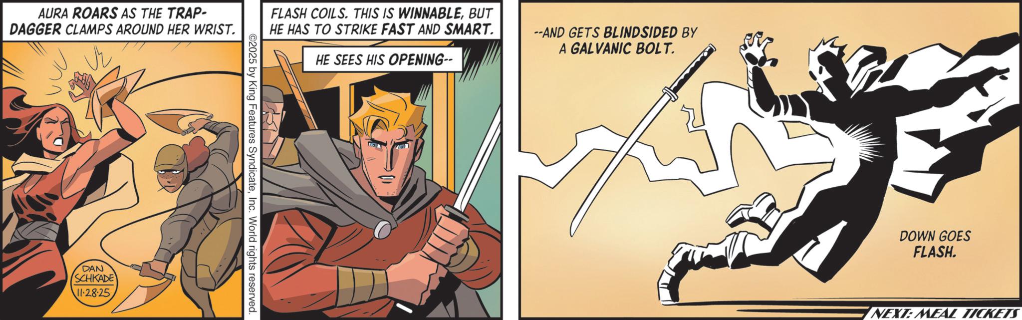 Comics OCR: AURA ROARS AS THE TRAP- DAGGER CLAMPS AROUND HER WRIST. DAN (SCHKADE' 11-28-25 FLASH COILS. THIS IS WINNABLEBUT HE HAS TO STRIKE FAST AND SMART. HE SEES HIS OPENING-- --AND GETS BLINDSIDED BY A GALVANIC BOLT. $ DOWN GOES FLASH. ©2025 by King Features SyndicateInc. World rights reserved. NEXT: MEAL TICKETS AURA ROARS AS THE TRAP- DAGGER CLAMPS AROUND HER WRIST . DAN ( SCHKADE ' 11-28-25 FLASH COILS . THIS IS WINNABLEBUT HE HAS TO STRIKE FAST AND SMART . HE SEES HIS OPENING-- --AND GETS BLINDSIDED BY A GALVANIC BOLT . $ DOWN GOES FLASH . © 2025 by King Features SyndicateInc. World rights reserved . NEXT : MEAL TICKETS