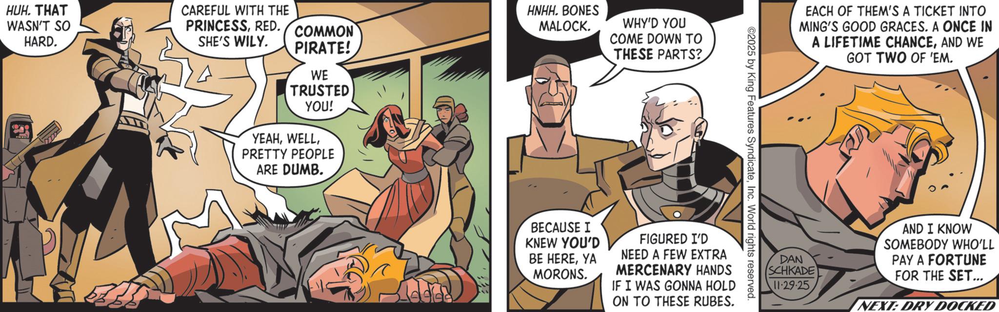 Hero OCR: HUH. THAT WASN'T SO HARD. CAREFUL WITH THE PRINCESSRED. COMMON SHE'S WILY. PIRATE! WE TRUSTED YOU! YEAHPRETTY PEOPLE ARE DUMB. HNHH. BONES MALOCK. WHY'D YOU COME DOWN TO THESE PARTS? EACH OF THEM'S A TICKET INTO MING'S GOOD GRACES. A ONCE IN A LIFETIME CHANCEAND WE GOT TWO OF 'EM. ©2025 by King Features SyndicateInc. World rights reserved. BECAUSE I KNEW YOU'D BE HEREYA MORONS. FIGURED I'D NEED A FEW EXTRA MERCENARY HANDS IF I WAS GONNA HOLD ON TO THESE RUBES. DAN SCHKADE 11.29.25 AND I KNOW SOMEBODY WHO'LL PAY A FORTUNE FOR THE SET... NEXT: DRY DOCKED HUH . THAT WASN'T SO HARD . CAREFUL WITH THE PRINCESSRED . COMMON SHE'S WILY . PIRATE ! WE TRUSTED YOU ! YEAHPRETTY PEOPLE ARE DUMB . HNHH . BONES MALOCK . WHY'D YOU COME DOWN TO THESE PARTS ? EACH OF THEM'S A TICKET INTO MING'S GOOD GRACES . A ONCE IN A LIFETIME CHANCEAND WE GOT TWO OF ' EM . © 2025 by King Features SyndicateInc. World rights reserved . BECAUSE I KNEW YOU'D BE HEREYA MORONS . FIGURED I'D NEED A FEW EXTRA MERCENARY HANDS IF I WAS GONNA HOLD ON TO THESE RUBES . DAN SCHKADE 11.29.25 AND I KNOW SOMEBODY WHO'LL PAY A FORTUNE FOR THE SET ... NEXT : DRY DOCKED