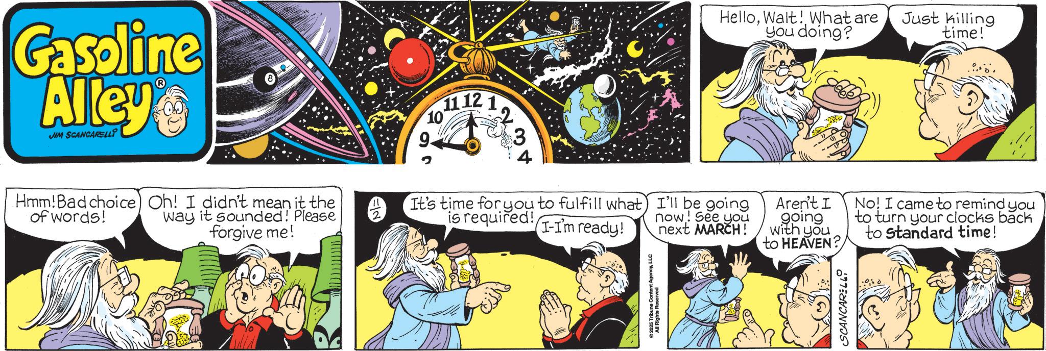 Publication OCR: Gasoline Alley JIM SCANCARELLI Hmm! Bad choice) Oh! I didn't mean it the of words! way it sounded! Please forgive me! 11 12 1 10 9. 3 It's time for you to fulfill what is required! I'll be going now! See you I-I'm ready! next MARCH! © 2025 Tribune Content AgencyLLC All Rights Reserved HelloWalt! What are you doing? Just killing time! Aren't I going with you to HEAVEN? No! I came to remind you to turn your clocks back to standard time! SCANCARELL Gasoline Alley JIM SCANCARELLI Hmm ! Bad choice ) Oh ! I didn't mean it the of words ! way it sounded ! Please forgive me ! 11 12 1 10 9 . 3 It's time for you to fulfill what is required ! I'll be going now ! See you I - I'm ready ! next MARCH ! © 2025 Tribune Content AgencyLLC All Rights Reserved HelloWalt ! What are you doing ? Just killing time ! Aren't I going with you to HEAVEN ? No ! I came to remind you to turn your clocks back to standard time ! SCANCARELL