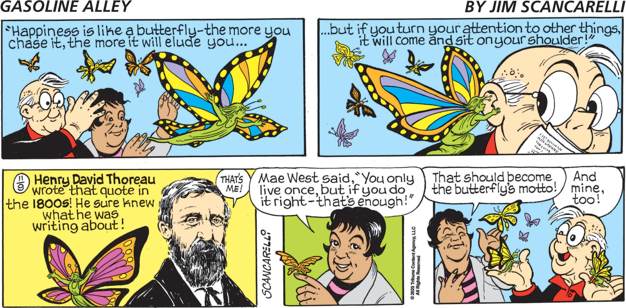 Brush-footed butterflies OCR: GASOLINE ALLEY Happiness is like a butterfly-the more you chase itthe more it will elude you... BY JIM SCANCARELLI ...but if you turn your attention to other thingsit will come and sit on your shoulder!" 1 Henry David Thoreau 9 wrote that quote in the 1800s! He sure knew what he was writing about! THAT'S Mae West said"You only ME! live oncebut if you do That should become the butterfly's motto! And mineit right-that's enough!" too!' SCANCARELLI ©2025 Tribune Content AgencyLLC All Rights Reserved 11076 Aur Nivuy GASOLINE ALLEY Happiness is like a butterfly - the more you chase itthe more it will elude you ... BY JIM SCANCARELLI ... but if you turn your attention to other thingsit will come and sit on your shoulder ! " 1 Henry David Thoreau 9 wrote that quote in the 1800s ! He sure knew what he was writing about ! THAT'S Mae West said" You only ME ! live oncebut if you do That should become the butterfly's motto ! And mineit right - that's enough ! " too ! ' SCANCARELLI © 2025 Tribune Content AgencyLLC All Rights Reserved 11076 Aur Nivuy