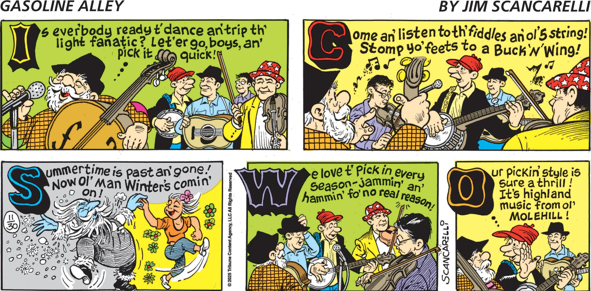 Fictional character OCR: GASOLINE ALLEY s everbody ready t'dance an' trip th light fanatic? Let'er goan' pick it quick! BY JIM SCANCARELLI ome an listen to th fiddles an ol'5 string! Stomp yo'feets to a Buck'N'Wing! S ummertime is past an' gone! Now Ol' Man Winter's comin' on! © 2025 Tribune Content AgencyLLC All Rights Reserved W Olly e love t' Pick in every Season-Jammin' an' hammin' fo' no real reason! ur pickin' style is Sure a thrill ! It's highland music from ol' MOLEHILL! SCANCARELLI GASOLINE ALLEY s everbody ready t'dance an ' trip th light fanatic ? Let'er goan ' pick it quick ! BY JIM SCANCARELLI ome an listen to th fiddles an ol'5 string ! Stomp yo'feets to a Buck'N'Wing ! S ummertime is past an ' gone ! Now Ol ' Man Winter's comin ' on ! © 2025 Tribune Content AgencyLLC All Rights Reserved W Olly e love t ' Pick in every Season - Jammin ' an ' hammin ' fo ' no real reason ! ur pickin ' style is Sure a thrill ! It's highland music from ol ' MOLEHILL ! SCANCARELLI