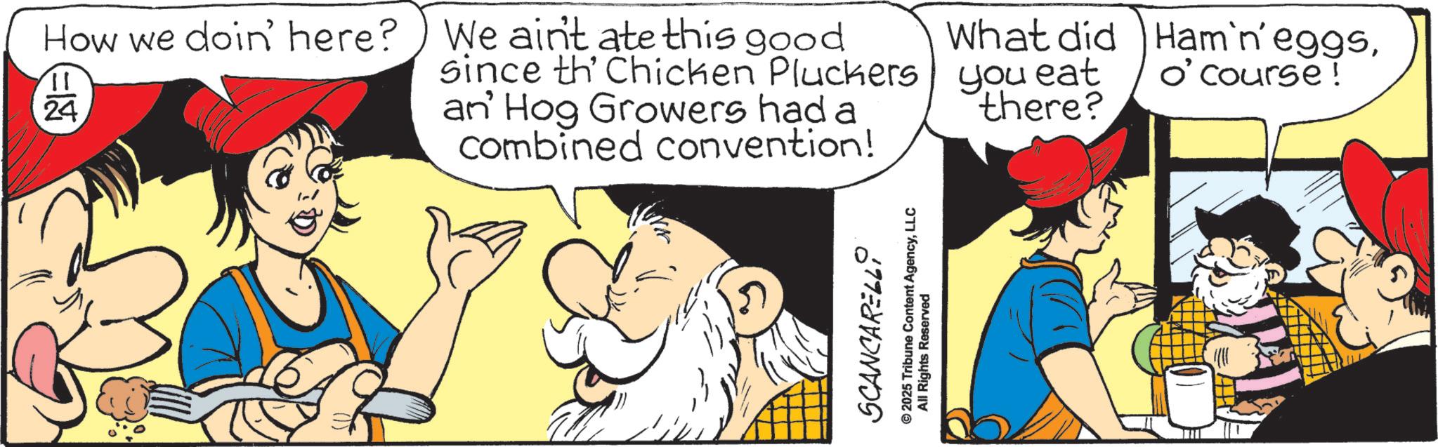 Publication OCR: How we doin' here? We ain't ate this good =12 24 What did Ham'n' eggso'course! since th' Chicken Pluckers you eat an' Hog Growers had a combined convention! there? SCANCARELLI © 2025 Tribune Content AgencyLLC All Rights Reserved How we doin ' here ? We ain't ate this good = 12 24 What did Ham'n ' eggso'course ! since th ' Chicken Pluckers you eat an ' Hog Growers had a combined convention ! there ? SCANCARELLI © 2025 Tribune Content AgencyLLC All Rights Reserved