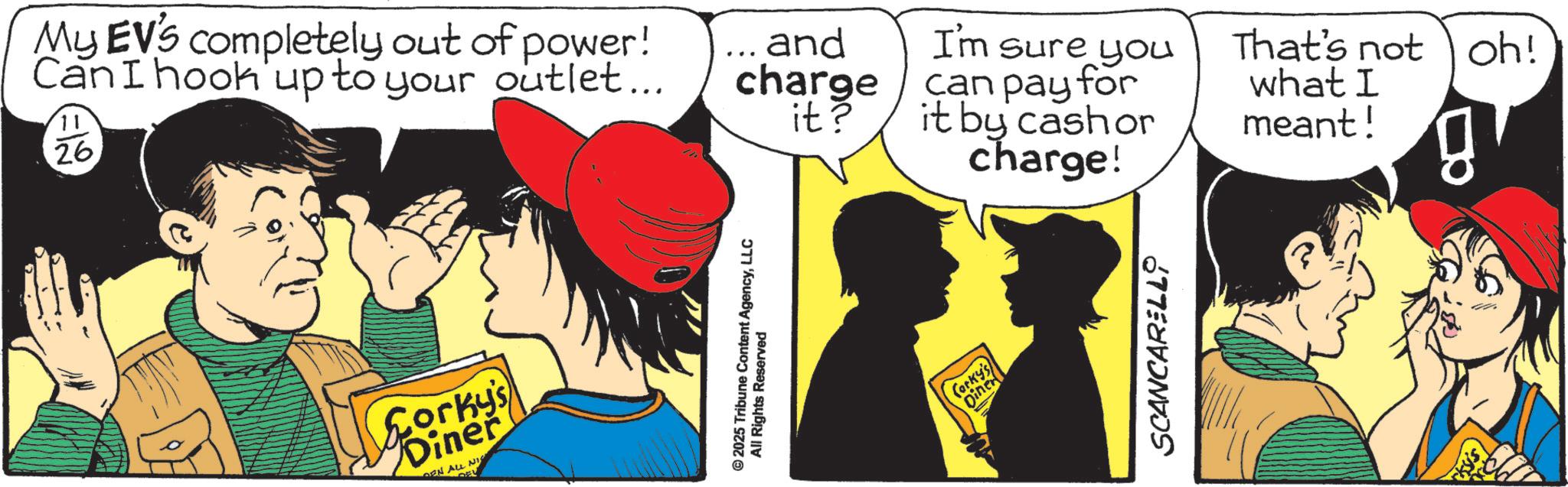 Fictional character OCR: 11 26 My EV's completely out of power! Can I hook up to your outlet... Corky's Diner EN ALLI NI © 2025 Tribune Content AgencyLLC All Rights Reserved and charge can pay for it by cash or it? I'm sure you That's not oh! what I meant! charge! gr Corky's Diner SCANCARELL 11 26 My EV's completely out of power ! Can I hook up to your outlet ... Corky's Diner EN ALLI NI © 2025 Tribune Content AgencyLLC All Rights Reserved and charge can pay for it by cash or it ? I'm sure you That's not oh ! what I meant ! charge ! gr Corky's Diner SCANCARELL