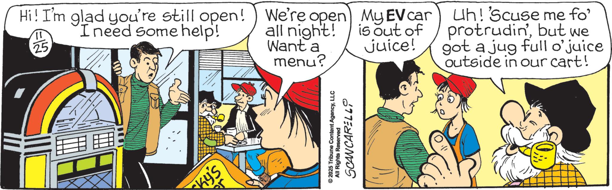 Publication OCR: Hi! I'm glad you're still open! I need some help! ?? 25 We're We're open My EV car all night! Want a menu? is out of juice! Uh! 'Scuse me fo' protrudinbut we got a jug full o'juice outside in our cart! Ky's © 2025 Tribune Content AgencyLLC All Rights Reserved SCANCARELLO Hi ! I'm glad you're still open ! I need some help ! ?? 25 We're We're open My EV car all night ! Want a menu ? is out of juice ! Uh ! ' Scuse me fo ' protrudinbut we got a jug full o'juice outside in our cart ! Ky's © 2025 Tribune Content AgencyLLC All Rights Reserved SCANCARELLO