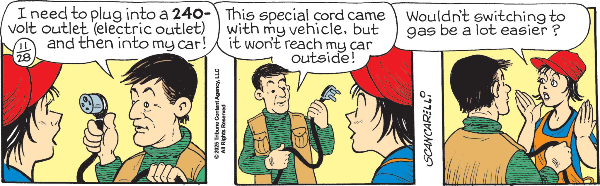 Animated cartoon OCR: © 2025 Tribune Content AgencyLLC All Rights Reserved I need to plug into a 240- volt outlet (electric outlet) and then into my car! p 28 This special cord came with my vehiclebut it won't reach my car outside! Wouldn't switching to gas be a lot easier? SCANCARELLO © 2025 Tribune Content AgencyLLC All Rights Reserved I need to plug into a 240- volt outlet ( electric outlet ) and then into my car ! p 28 This special cord came with my vehiclebut it won't reach my car outside ! Wouldn't switching to gas be a lot easier ? SCANCARELLO