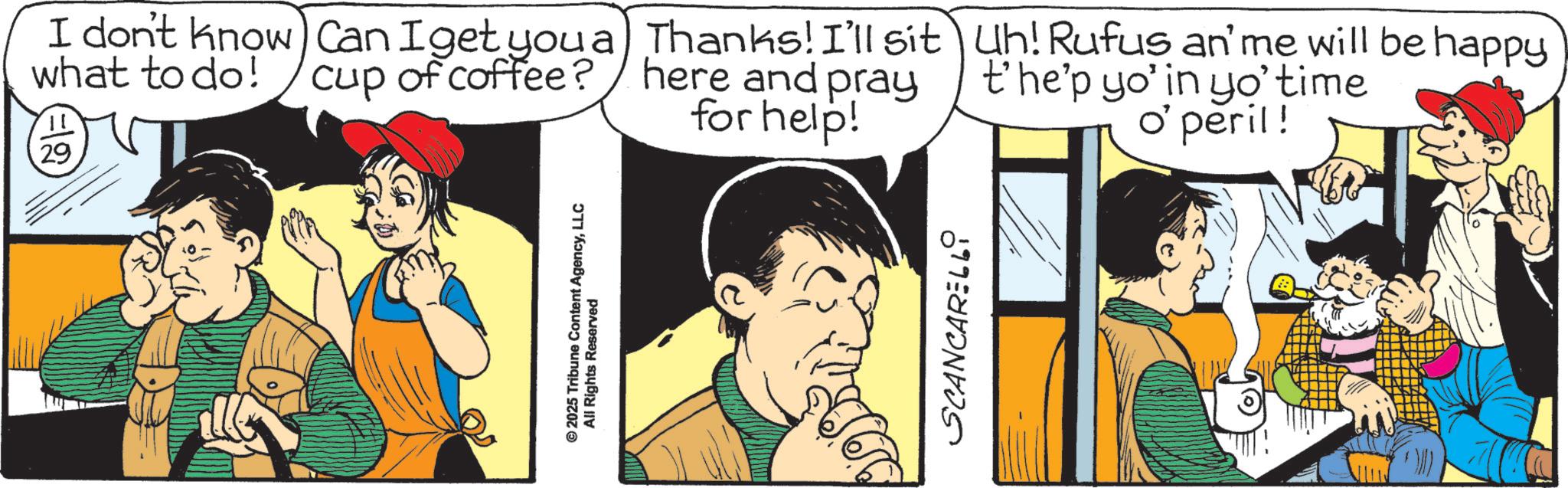 Animated cartoon OCR: 29 I don't know Can I get you a what to do! cup of coffee? © 2025 Tribune Content AgencyLLC All Rights Reserved Thanks! I'll sit here and pray for help! Uh! Rufus an' me will be happy t'he'p yo' in yo' time o' peril! SCANCARELL9 29 I don't know Can I get you a what to do ! cup of coffee ? © 2025 Tribune Content AgencyLLC All Rights Reserved Thanks ! I'll sit here and pray for help ! Uh ! Rufus an ' me will be happy t'he'p yo ' in yo ' time o ' peril ! SCANCARELL9