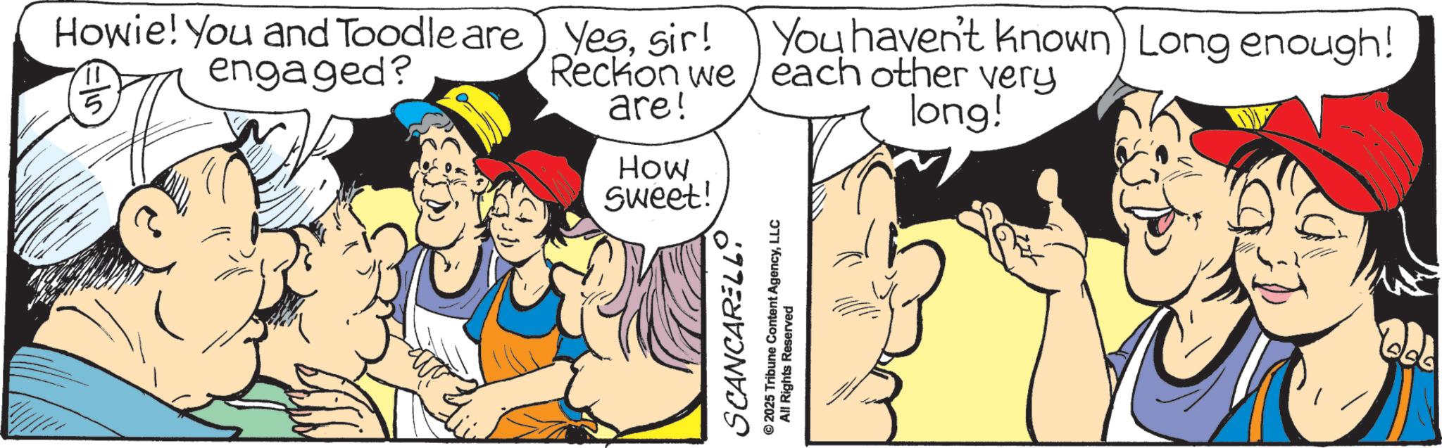 Graphics OCR: Howie! You and Toodle are) Yessir! 11 5 engaged? Reckon we are! You haven't known) Long enough! each other very long! How Sweet! SCANCARELL. ©2025 Tribune Content AgencyLLC All Rights Reserved Howie ! You and Toodle are ) Yessir ! 11 5 engaged ? Reckon we are ! You haven't known ) Long enough ! each other very long ! How Sweet ! SCANCARELL . © 2025 Tribune Content AgencyLLC All Rights Reserved