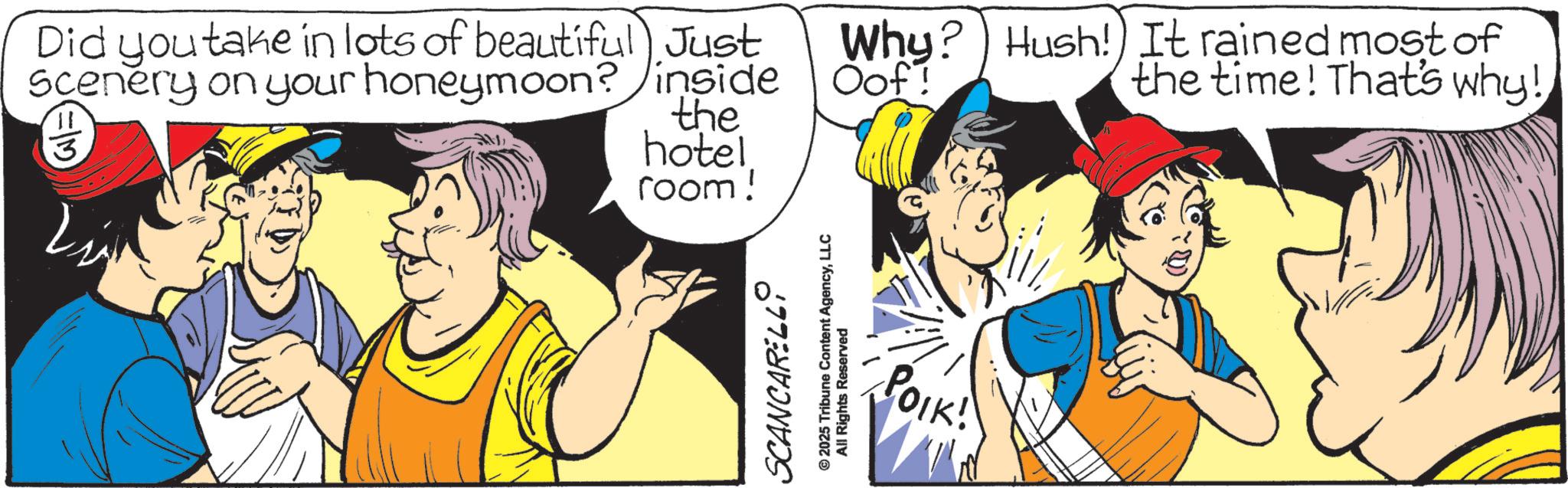Comic book OCR: Did you take in lots of beautiful Just Scenery on your honeymoon? inside 11 3 the hotel room! SCANCARELLI © 2025 Tribune Content AgencyLLC All Rights Reserved Why? Oof! Hush!) It rained most of the time! That's why! POIK! Did you take in lots of beautiful Just Scenery on your honeymoon ? inside 11 3 the hotel room ! SCANCARELLI © 2025 Tribune Content AgencyLLC All Rights Reserved Why ? Oof ! Hush ! ) It rained most of the time ! That's why ! POIK !